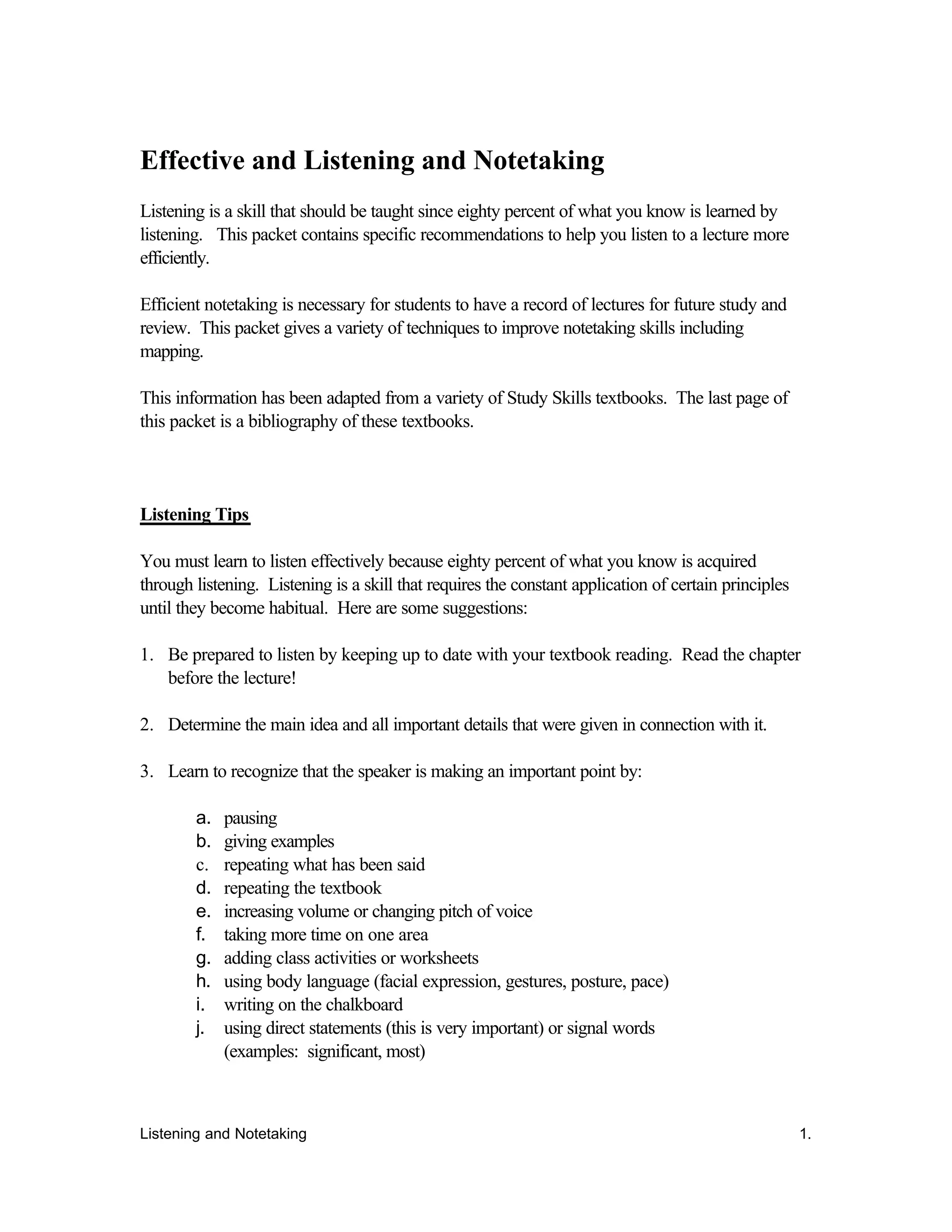 Listening and Notetaking 1.
Effective and Listening and Notetaking
Listening is a skill that should be taught since eighty percent of what you know is learned by
listening. This packet contains specific recommendations to help you listen to a lecture more
efficiently.
Efficient notetaking is necessary for students to have a record of lectures for future study and
review. This packet gives a variety of techniques to improve notetaking skills including
mapping.
This information has been adapted from a variety of Study Skills textbooks. The last page of
this packet is a bibliography of these textbooks.
Listening Tips
You must learn to listen effectively because eighty percent of what you know is acquired
through listening. Listening is a skill that requires the constant application of certain principles
until they become habitual. Here are some suggestions:
1. Be prepared to listen by keeping up to date with your textbook reading. Read the chapter
before the lecture!
2. Determine the main idea and all important details that were given in connection with it.
3. Learn to recognize that the speaker is making an important point by:
a. pausing
b. giving examples
c. repeating what has been said
d. repeating the textbook
e. increasing volume or changing pitch of voice
f. taking more time on one area
g. adding class activities or worksheets
h. using body language (facial expression, gestures, posture, pace)
i. writing on the chalkboard
j. using direct statements (this is very important) or signal words
(examples: significant, most)
 