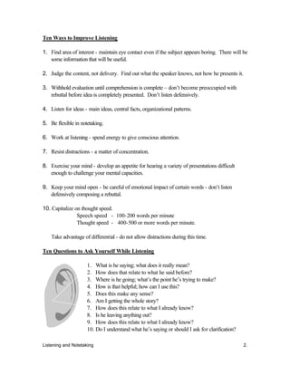 Listening and Notetaking 2.
Ten Ways to Improve Listening
1. Find area of interest - maintain eye contact even if the subject appears boring. There will be
some information that will be useful.
2. Judge the content, not delivery. Find out what the speaker knows, not how he presents it.
3. Withhold evaluation until comprehension is complete – don’t become preoccupied with
rebuttal before idea is completely presented. Don’t listen defensively.
4. Listen for ideas - main ideas, central facts, organizational patterns.
5. Be flexible in notetaking.
6. Work at listening - spend energy to give conscious attention.
7. Resist distractions - a matter of concentration.
8. Exercise your mind - develop an appetite for hearing a variety of presentations difficult
enough to challenge your mental capacities.
9. Keep your mind open - be careful of emotional impact of certain words - don’t listen
defensively composing a rebuttal.
10. Capitalize on thought speed.
Speech speed - 100-200 words per minute
Thought speed - 400-500 or more words per minute.
Take advantage of differential - do not allow distractions during this time.
Ten Questions to Ask Yourself While Listening
1. What is he saying; what does it really mean?
2. How does that relate to what he said before?
3. Where is he going; what’s the point he’s trying to make?
4. How is that helpful; how can I use this?
5. Does this make any sense?
6. Am I getting the whole story?
7. How does this relate to what I already know?
8. Is he leaving anything out?
9. How does this relate to what I already know?
10. Do I understand what he’s saying or should I ask for clarification?
 