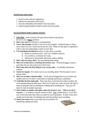 Listening and Notetaking 4.
Good lecture notes must:
1. present a neat, attractive appearance.
2. indicate the main points of the lecture.
3. show the relationship of the details to the main points.
4. include enough illustrative detail to enrich notes and content.
SUGGESTIONS FOR TAKING NOTES:
1. USE INK! Notes in pencil will smear and are hard to read anyway.
Be sure to use a large notebook.
2. Date your notes for reference in test preparation.
3. Leave wide margins and don’t crowd your lines together. Notebook paper is cheap -
never mind if you use a whole line for just one work. Plenty of white space is important in
order to show the relationships of ideas to each other.
4. Use notetaking shorthand to reduce as many ideas as possible.
a. Reduce to essential words - don’t use complete sentences.
b. Use symbols as a substitute for words.
c. Abbreviate by using initials, half words, creative spelling.
5. Don’t take too many notes. Do more listening than writing.
6. Don’t try to take down everything the lecturer says. All lecturers have to repeat a
great deal, but you only need to put it down once.
7. Don’t take down the first thing he says on any topic - it’s probably introductory
material.
8. Listen for signals. He’s almost sure to say something about “The first point I want to
discuss today…”
9. Don’t try to make a formal outline. You’ll only get bogged down in your letters and
numbers and won’t be able to concentrate on listening and trying to understand.
10. Underline the first main topic. Then write down, in list form but without numbers, the
most important things he talks about. (Don’t try to make sub- topics and sub-sub-topics.)
Keep on doing this until you find that he is talking about something else. Then you will
know it’s time for another main topic.
11. Don’t bother to number sub-topics unless the lecturer says: “There are three
reasons…,” or mentions a specific number of facts. Then number them so you will be
sure to learn that many facts when you study for your examination. In other words, don’t
number just for the sake of numbering, but make the numbers mean something.
12. Read your notes overas soon after class as possible to fix
handwriting, spelling and clarity.
 