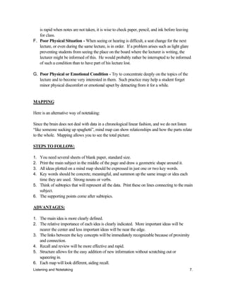 Listening and Notetaking 7.
is rapid when notes are not taken, it is wise to check paper, pencil, and ink before leaving
for class.
F. Poor Physical Situation - When seeing or hearing is difficult, a seat change for the next
lecture, or even during the same lecture, is in order. If a problem arises such as light glare
preventing students from seeing the place on the board where the lecturer is writing, the
lecturer might be informed of this. He would probably rather be interrupted to be informed
of such a condition than to have part of his lecture lost.
G. Poor Physical or Emotional Condition - Try to concentrate deeply on the topics of the
lecture and to become very interested in them. Such practice may help a student forget
minor physical discomfort or emotional upset by detracting from it for a while.
MAPPING
Here is an alternative way of notetaking:
Since the brain does not deal with data in a chronological linear fashion, and we do not listen
“like someone sucking up spaghetti”, mind map can show relationships and how the parts relate
to the whole. Mapping allows you to see the total picture.
STEPS TO FOLLOW:
1. You need several sheets of blank paper, standard size.
2. Print the main subject in the middle of the page and draw a geometric shape around it.
3. All ideas plotted on a mind map should be expressed in just one or two key words.
4. Key words should be concrete, meaningful, and summon up the same image or idea each
time they are used. Strong nouns or verbs.
5. Think of subtopics that will represent all the data. Print these on lines connecting to the main
subject.
6. The supporting points come after subtopics.
ADVANTAGES:
1. The main idea is more clearly defined.
2. The relative importance of each idea is clearly indicated. More important ideas will be
nearer the center and less important ideas will be near the edge.
3. The links between the key concepts will be immediately recognizable because of proximity
and connection.
4. Recall and review will be more effective and rapid.
5. Structure allows for the easy addition of new information without scratching out or
squeezing in.
6. Each map will look different, aiding recall.
 