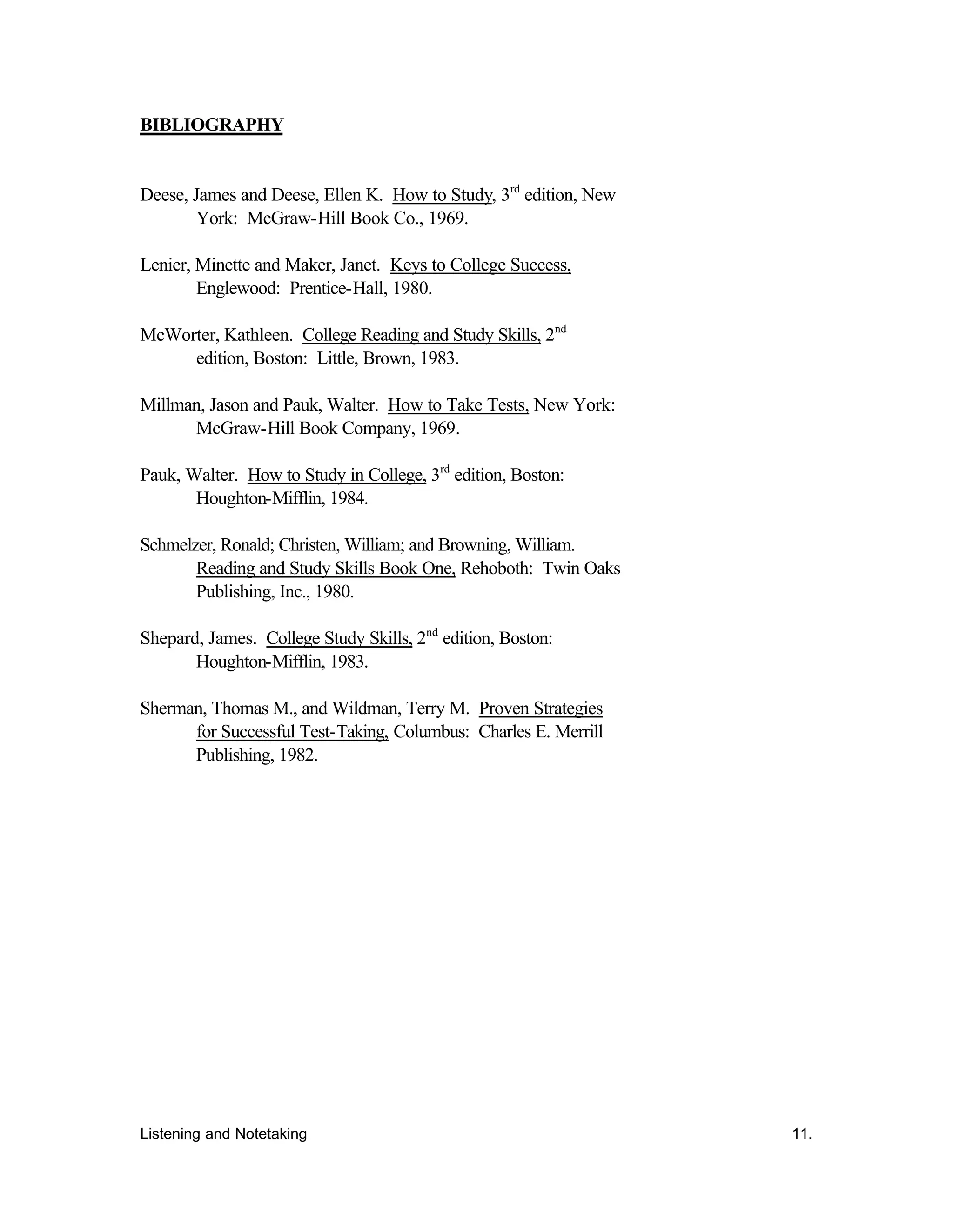 Listening and Notetaking 11.
BIBLIOGRAPHY
Deese, James and Deese, Ellen K. How to Study, 3rd
edition, New
York: McGraw-Hill Book Co., 1969.
Lenier, Minette and Maker, Janet. Keys to College Success,
Englewood: Prentice-Hall, 1980.
McWorter, Kathleen. College Reading and Study Skills, 2nd
edition, Boston: Little, Brown, 1983.
Millman, Jason and Pauk, Walter. How to Take Tests, New York:
McGraw-Hill Book Company, 1969.
Pauk, Walter. How to Study in College, 3rd
edition, Boston:
Houghton-Mifflin, 1984.
Schmelzer, Ronald; Christen, William; and Browning, William.
Reading and Study Skills Book One, Rehoboth: Twin Oaks
Publishing, Inc., 1980.
Shepard, James. College Study Skills, 2nd
edition, Boston:
Houghton-Mifflin, 1983.
Sherman, Thomas M., and Wildman, Terry M. Proven Strategies
for Successful Test-Taking, Columbus: Charles E. Merrill
Publishing, 1982.
 