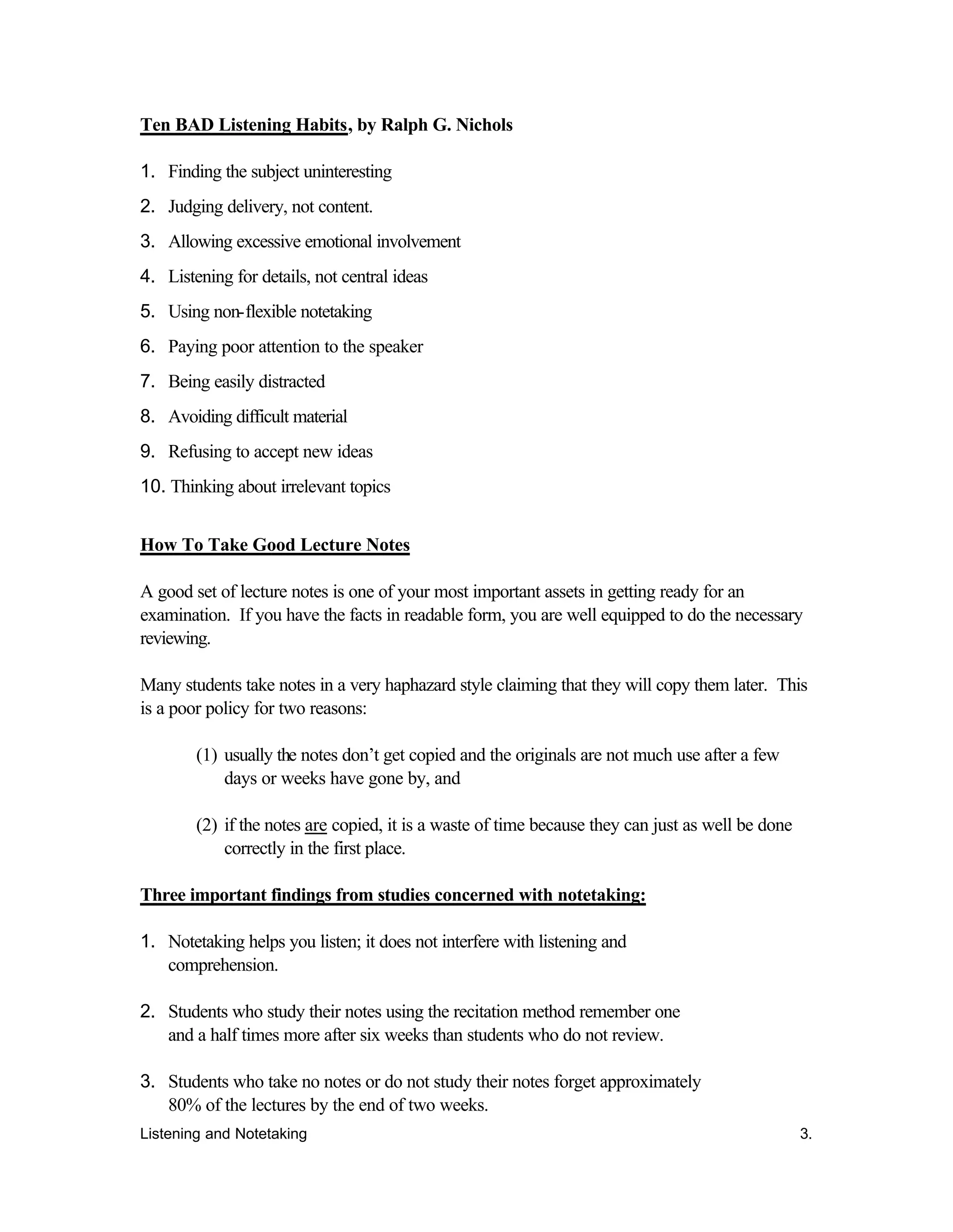 Listening and Notetaking 3.
Ten BAD Listening Habits, by Ralph G. Nichols
1. Finding the subject uninteresting
2. Judging delivery, not content.
3. Allowing excessive emotional involvement
4. Listening for details, not central ideas
5. Using non-flexible notetaking
6. Paying poor attention to the speaker
7. Being easily distracted
8. Avoiding difficult material
9. Refusing to accept new ideas
10. Thinking about irrelevant topics
How To Take Good Lecture Notes
A good set of lecture notes is one of your most important assets in getting ready for an
examination. If you have the facts in readable form, you are well equipped to do the necessary
reviewing.
Many students take notes in a very haphazard style claiming that they will copy them later. This
is a poor policy for two reasons:
(1) usually the notes don’t get copied and the originals are not much use after a few
days or weeks have gone by, and
(2) if the notes are copied, it is a waste of time because they can just as well be done
correctly in the first place.
Three important findings from studies concerned with notetaking:
1. Notetaking helps you listen; it does not interfere with listening and
comprehension.
2. Students who study their notes using the recitation method remember one
and a half times more after six weeks than students who do not review.
3. Students who take no notes or do not study their notes forget approximately
80% of the lectures by the end of two weeks.
 