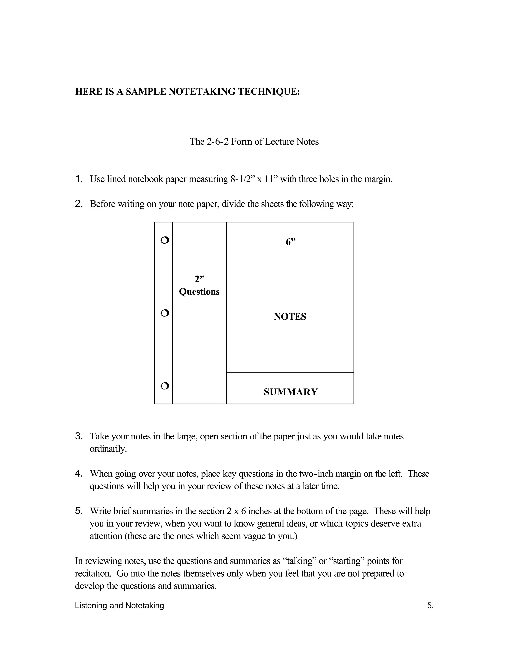 Listening and Notetaking 5.
HERE IS A SAMPLE NOTETAKING TECHNIQUE:
The 2-6-2 Form of Lecture Notes
1. Use lined notebook paper measuring 8-1/2” x 11” with three holes in the margin.
2. Before writing on your note paper, divide the sheets the following way:
6”
NOTES
¦¦
¦¦
¦¦
2”
Questions
SUMMARY
3. Take your notes in the large, open section of the paper just as you would take notes
ordinarily.
4. When going over your notes, place key questions in the two-inch margin on the left. These
questions will help you in your review of these notes at a later time.
5. Write brief summaries in the section 2 x 6 inches at the bottom of the page. These will help
you in your review, when you want to know general ideas, or which topics deserve extra
attention (these are the ones which seem vague to you.)
In reviewing notes, use the questions and summaries as “talking” or “starting” points for
recitation. Go into the notes themselves only when you feel that you are not prepared to
develop the questions and summaries.
 