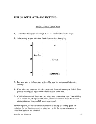 Listening and Notetaking 5.
HERE IS A SAMPLE NOTETAKING TECHNIQUE:
The 2-6-2 Form of Lecture Notes
1. Use lined notebook paper measuring 8-1/2” x 11” with three holes in the margin.
2. Before writing on your note paper, divide the sheets the following way:
6”
NOTES
¦¦
¦¦
¦¦
2”
Questions
SUMMARY
3. Take your notes in the large, open section of the paper just as you would take notes
ordinarily.
4. When going over your notes, place key questions in the two-inch margin on the left. These
questions will help you in your review of these notes at a later time.
5. Write brief summaries in the section 2 x 6 inches at the bottom of the page. These will help
you in your review, when you want to know general ideas, or which topics deserve extra
attention (these are the ones which seem vague to you.)
In reviewing notes, use the questions and summaries as “talking” or “starting” points for
recitation. Go into the notes themselves only when you feel that you are not prepared to
develop the questions and summaries.
 