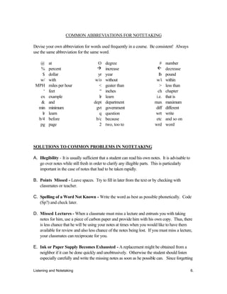 Listening and Notetaking 6.
COMMON ABBREVIATIONS FOR NOTETAKING
Devise your own abbreviation for words used frequently in a course. Be consistent! Always
use the same abbreviation for the same word.
@ at O degree # number
% percent à increase ß decrease
$ dollar yr year lb pound
w/ with w/o without w/i within
MPH miles per hour < geater than > less than
‘ feet “ inches ch chapter
ex example lr learn i.e. that is
& and dept department max maximum
min minimum gvt government diff different
lr learn q question wrt write
b/4 before b/c because etc and so on
pg page 2 two, too to wrd word
SOLUTIONS TO COMMON PROBLEMS IN NOTETAKING
A. Illegibility - It is usually sufficient that a student can read his own notes. It is advisable to
go over notes while still fresh in order to clarify any illegible parts. This is particularly
important in the case of notes that had to be taken rapidly.
B. Points Missed - Leave spaces. Try to fill in later from the text or by checking with
classmates or teacher.
C. Spelling of a Word Not Known - Write the word as best as possible phonetically. Code
(Sp?) and check later.
D. Missed Lectures - When a classmate must miss a lecture and entrusts you with taking
notes for him, use a piece of carbon paper and provide him with his own copy. Thus, there
is less chance that he will be using your notes at times when you would like to have them
available for review and also less chance of the notes being lost. If you must miss a lecture,
your classmates can reciprocate for you.
E. Ink or Paper Supply Becomes Exhausted - A replacement might be obtained from a
neighbor if it can be done quickly and unobtrusively. Otherwise the student should listen
especially carefully and write the missing notes as soon as he possible can. Since forgetting
 