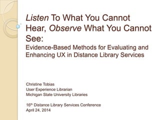 Listen To What You Cannot
Hear, Observe What You Cannot
See:
Evidence-Based Methods for Evaluating and
Enhancing UX in Distance Library Services
Christine Tobias
User Experience Librarian
Michigan State University Libraries
16th Distance Library Services Conference
April 24, 2014
 