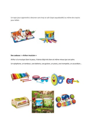 Un tapis pour apprendre à dessiner sans trop se salir (tapis aquadoodle) ou même de crayons
pour bébés




Des cadeaux : « Arthur musicien »

Arthur a la musique dans la peau, il danse déjà très bien et même mieux que son père.

Un xylophone, un tambour, une batterie, une guitare, un piano, une trompette, un accordéon…
 