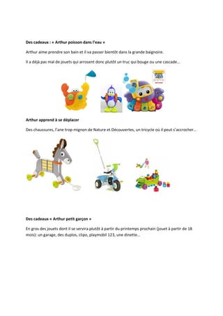 Des cadeaux : « Arthur poisson dans l’eau »

Arthur aime prendre son bain et il va passer bientôt dans la grande baignoire.

Il a déjà pas mal de jouets qui arrosent donc plutôt un truc qui bouge ou une cascade…




Arthur apprend à se déplacer

Des chaussures, l’ane trop mignon de Nature et Découvertes, un tricycle où il peut s’accrocher…




Des cadeaux « Arthur petit garçon »

En gros des jouets dont il se servira plutôt à partir du printemps prochain (jouet à partir de 18
mois): un garage, des duplos, clipo, playmobil 123, une dinette…
 