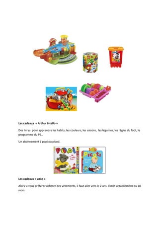 Les cadeaux « Arthur intello »

Des livres pour apprendre les habits, les couleurs, les saisons, les légumes, les règles du foot, le
programme du PS…

Un abonnement à popi ou picoti.




Les cadeaux « utile »

Alors si vous préférez acheter des vêtements, il faut aller vers le 2 ans. Il met actuellement du 18
mois.
 