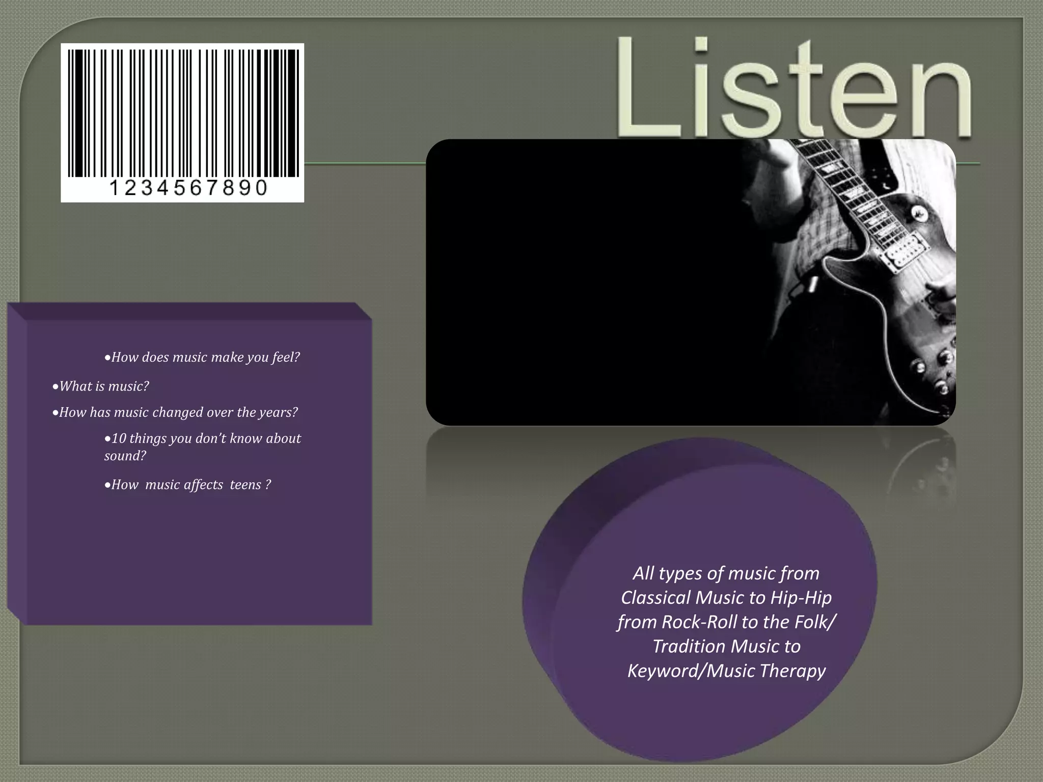 How does music make you feel?

What is music?
How has music changed over the years?
        10 things you don’t know about
       sound?
        How music affects teens ?




                                            All types of music from
                                          Classical Music to Hip-Hip
                                         from Rock-Roll to the Folk/
                                               Tradition Music to
                                           Keyword/Music Therapy
 