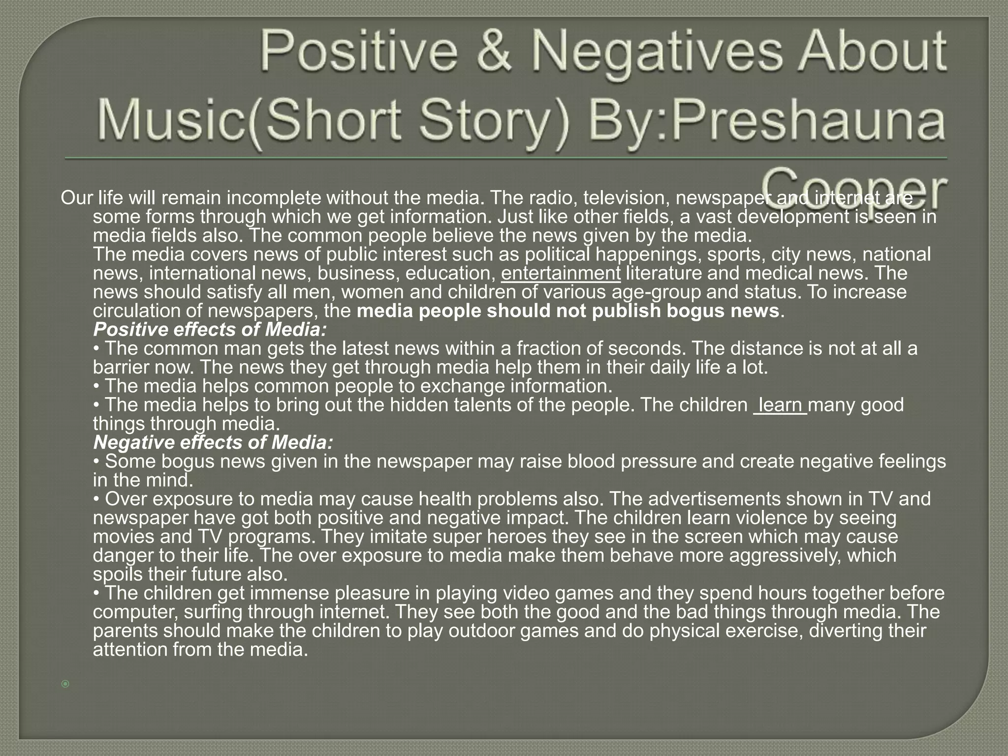 Our life will remain incomplete without the media. The radio, television, newspaper and internet are
   some forms through which we get information. Just like other fields, a vast development is seen in
   media fields also. The common people believe the news given by the media.
   The media covers news of public interest such as political happenings, sports, city news, national
   news, international news, business, education, entertainment literature and medical news. The
   news should satisfy all men, women and children of various age-group and status. To increase
   circulation of newspapers, the media people should not publish bogus news.
   Positive effects of Media:
   • The common man gets the latest news within a fraction of seconds. The distance is not at all a
   barrier now. The news they get through media help them in their daily life a lot.
   • The media helps common people to exchange information.
   • The media helps to bring out the hidden talents of the people. The children learn many good
   things through media.
   Negative effects of Media:
   • Some bogus news given in the newspaper may raise blood pressure and create negative feelings
   in the mind.
   • Over exposure to media may cause health problems also. The advertisements shown in TV and
   newspaper have got both positive and negative impact. The children learn violence by seeing
   movies and TV programs. They imitate super heroes they see in the screen which may cause
   danger to their life. The over exposure to media make them behave more aggressively, which
   spoils their future also.
   • The children get immense pleasure in playing video games and they spend hours together before
   computer, surfing through internet. They see both the good and the bad things through media. The
   parents should make the children to play outdoor games and do physical exercise, diverting their
   attention from the media.

 