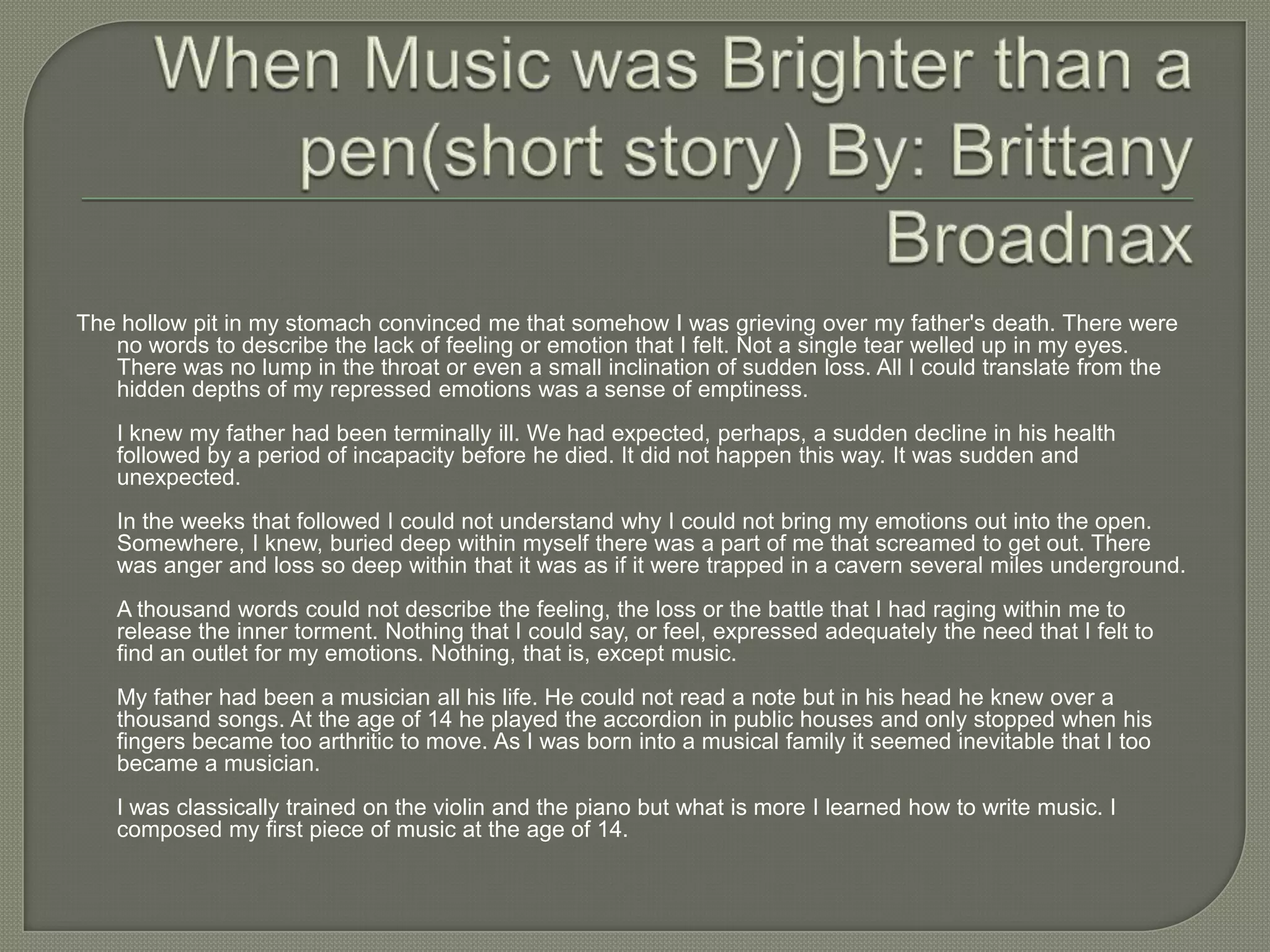 The hollow pit in my stomach convinced me that somehow I was grieving over my father's death. There were
   no words to describe the lack of feeling or emotion that I felt. Not a single tear welled up in my eyes.
   There was no lump in the throat or even a small inclination of sudden loss. All I could translate from the
   hidden depths of my repressed emotions was a sense of emptiness.
    I knew my father had been terminally ill. We had expected, perhaps, a sudden decline in his health
    followed by a period of incapacity before he died. It did not happen this way. It was sudden and
    unexpected.
    In the weeks that followed I could not understand why I could not bring my emotions out into the open.
    Somewhere, I knew, buried deep within myself there was a part of me that screamed to get out. There
    was anger and loss so deep within that it was as if it were trapped in a cavern several miles underground.
    A thousand words could not describe the feeling, the loss or the battle that I had raging within me to
    release the inner torment. Nothing that I could say, or feel, expressed adequately the need that I felt to
    find an outlet for my emotions. Nothing, that is, except music.
    My father had been a musician all his life. He could not read a note but in his head he knew over a
    thousand songs. At the age of 14 he played the accordion in public houses and only stopped when his
    fingers became too arthritic to move. As I was born into a musical family it seemed inevitable that I too
    became a musician.
    I was classically trained on the violin and the piano but what is more I learned how to write music. I
    composed my first piece of music at the age of 14.
 