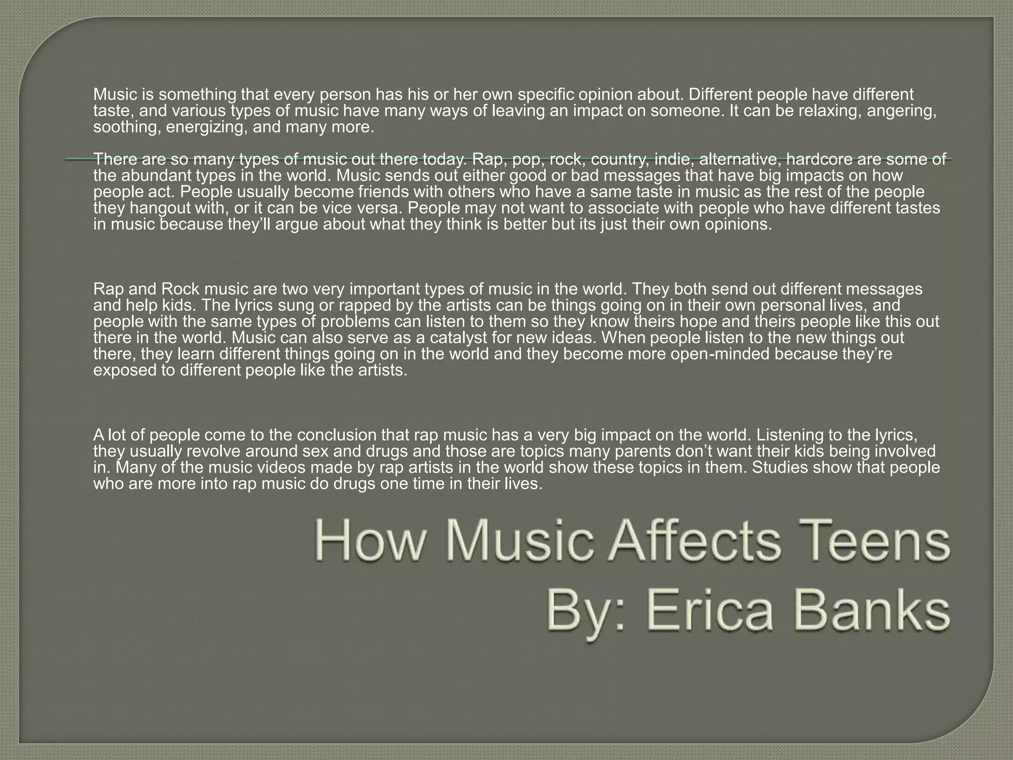 Music is something that every person has his or her own specific opinion about. Different people have different
taste, and various types of music have many ways of leaving an impact on someone. It can be relaxing, angering,
soothing, energizing, and many more.
There are so many types of music out there today. Rap, pop, rock, country, indie, alternative, hardcore are some of
the abundant types in the world. Music sends out either good or bad messages that have big impacts on how
people act. People usually become friends with others who have a same taste in music as the rest of the people
they hangout with, or it can be vice versa. People may not want to associate with people who have different tastes
in music because they’ll argue about what they think is better but its just their own opinions.


Rap and Rock music are two very important types of music in the world. They both send out different messages
and help kids. The lyrics sung or rapped by the artists can be things going on in their own personal lives, and
people with the same types of problems can listen to them so they know theirs hope and theirs people like this out
there in the world. Music can also serve as a catalyst for new ideas. When people listen to the new things out
there, they learn different things going on in the world and they become more open-minded because they’re
exposed to different people like the artists.


A lot of people come to the conclusion that rap music has a very big impact on the world. Listening to the lyrics,
they usually revolve around sex and drugs and those are topics many parents don’t want their kids being involved
in. Many of the music videos made by rap artists in the world show these topics in them. Studies show that people
who are more into rap music do drugs one time in their lives.
 