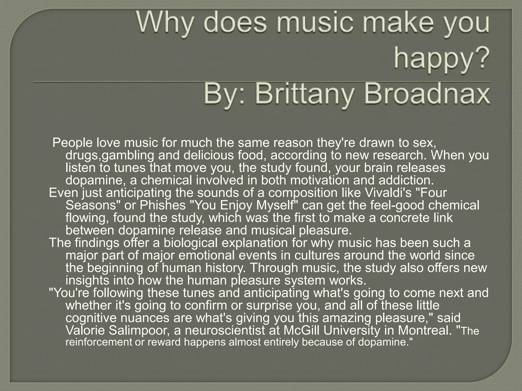 People love music for much the same reason they're drawn to sex,
   drugs,gambling and delicious food, according to new research. When you
   listen to tunes that move you, the study found, your brain releases
   dopamine, a chemical involved in both motivation and addiction.
Even just anticipating the sounds of a composition like Vivaldi's "Four
   Seasons" or Phishes "You Enjoy Myself" can get the feel-good chemical
   flowing, found the study, which was the first to make a concrete link
   between dopamine release and musical pleasure.
The findings offer a biological explanation for why music has been such a
   major part of major emotional events in cultures around the world since
   the beginning of human history. Through music, the study also offers new
   insights into how the human pleasure system works.
"You're following these tunes and anticipating what's going to come next and
   whether it's going to confirm or surprise you, and all of these little
   cognitive nuances are what's giving you this amazing pleasure," said
   Valorie Salimpoor, a neuroscientist at McGill University in Montreal. "The
  reinforcement or reward happens almost entirely because of dopamine."
 