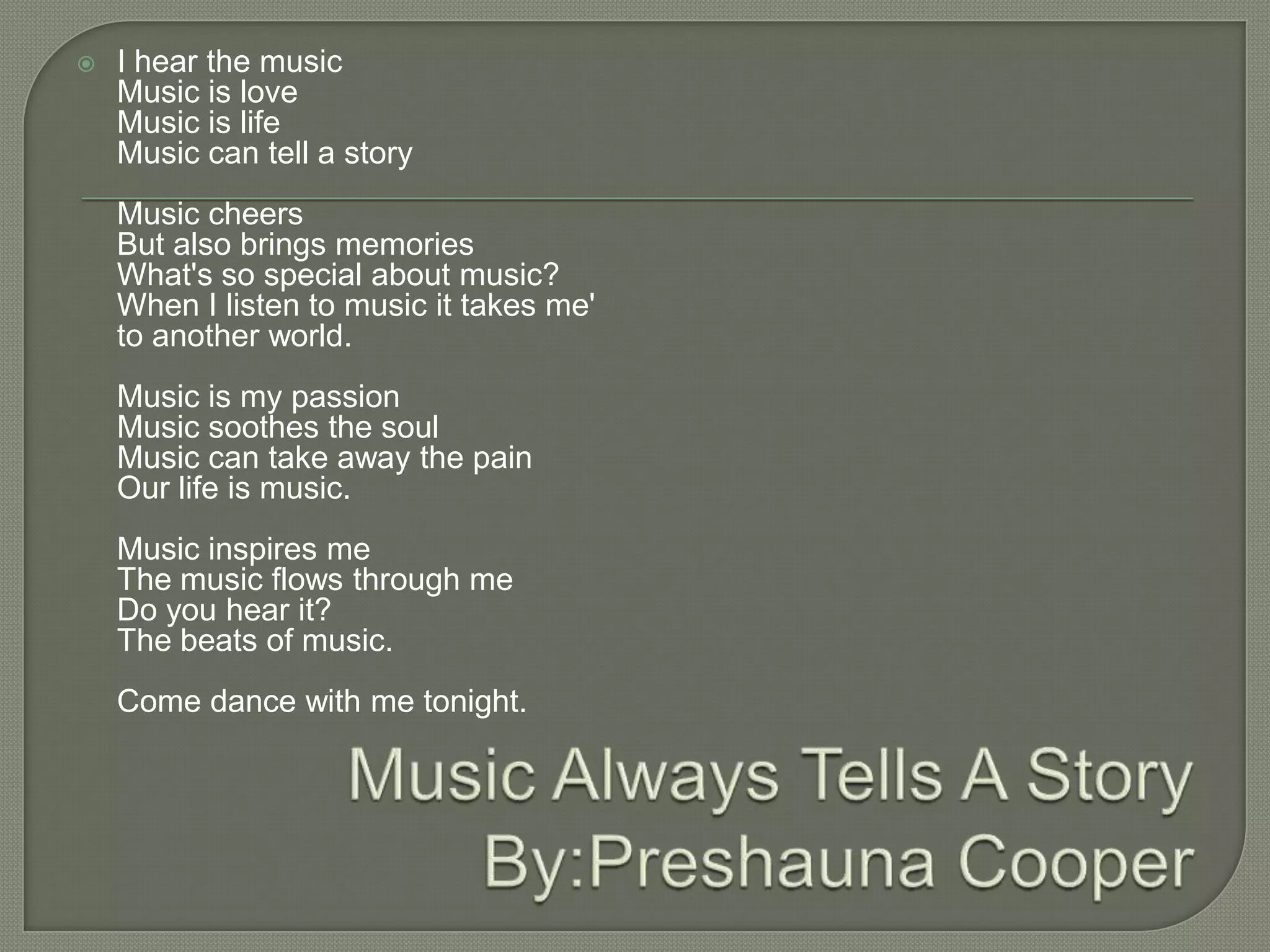    I hear the music
    Music is love
    Music is life
    Music can tell a story
    Music cheers
    But also brings memories
    What's so special about music?
    When I listen to music it takes me'
    to another world.
    Music is my passion
    Music soothes the soul
    Music can take away the pain
    Our life is music.
    Music inspires me
    The music flows through me
    Do you hear it?
    The beats of music.
    Come dance with me tonight.
 