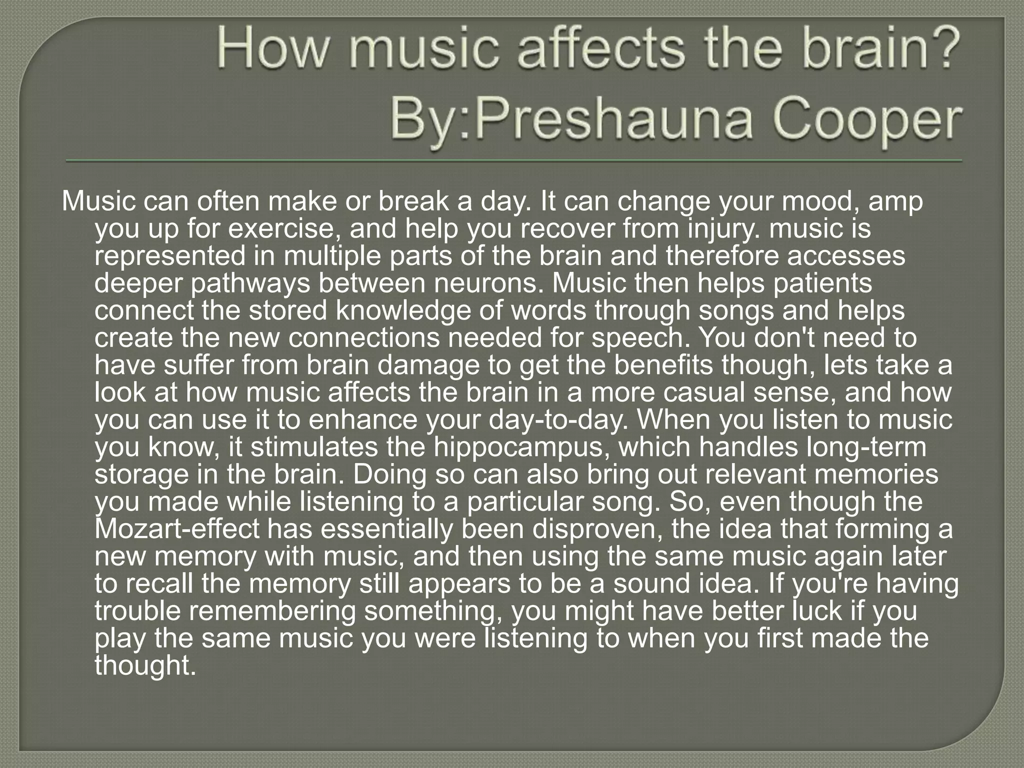 Music can often make or break a day. It can change your mood, amp
  you up for exercise, and help you recover from injury. music is
  represented in multiple parts of the brain and therefore accesses
  deeper pathways between neurons. Music then helps patients
  connect the stored knowledge of words through songs and helps
  create the new connections needed for speech. You don't need to
  have suffer from brain damage to get the benefits though, lets take a
  look at how music affects the brain in a more casual sense, and how
  you can use it to enhance your day-to-day. When you listen to music
  you know, it stimulates the hippocampus, which handles long-term
  storage in the brain. Doing so can also bring out relevant memories
  you made while listening to a particular song. So, even though the
  Mozart-effect has essentially been disproven, the idea that forming a
  new memory with music, and then using the same music again later
  to recall the memory still appears to be a sound idea. If you're having
  trouble remembering something, you might have better luck if you
  play the same music you were listening to when you first made the
  thought.
 