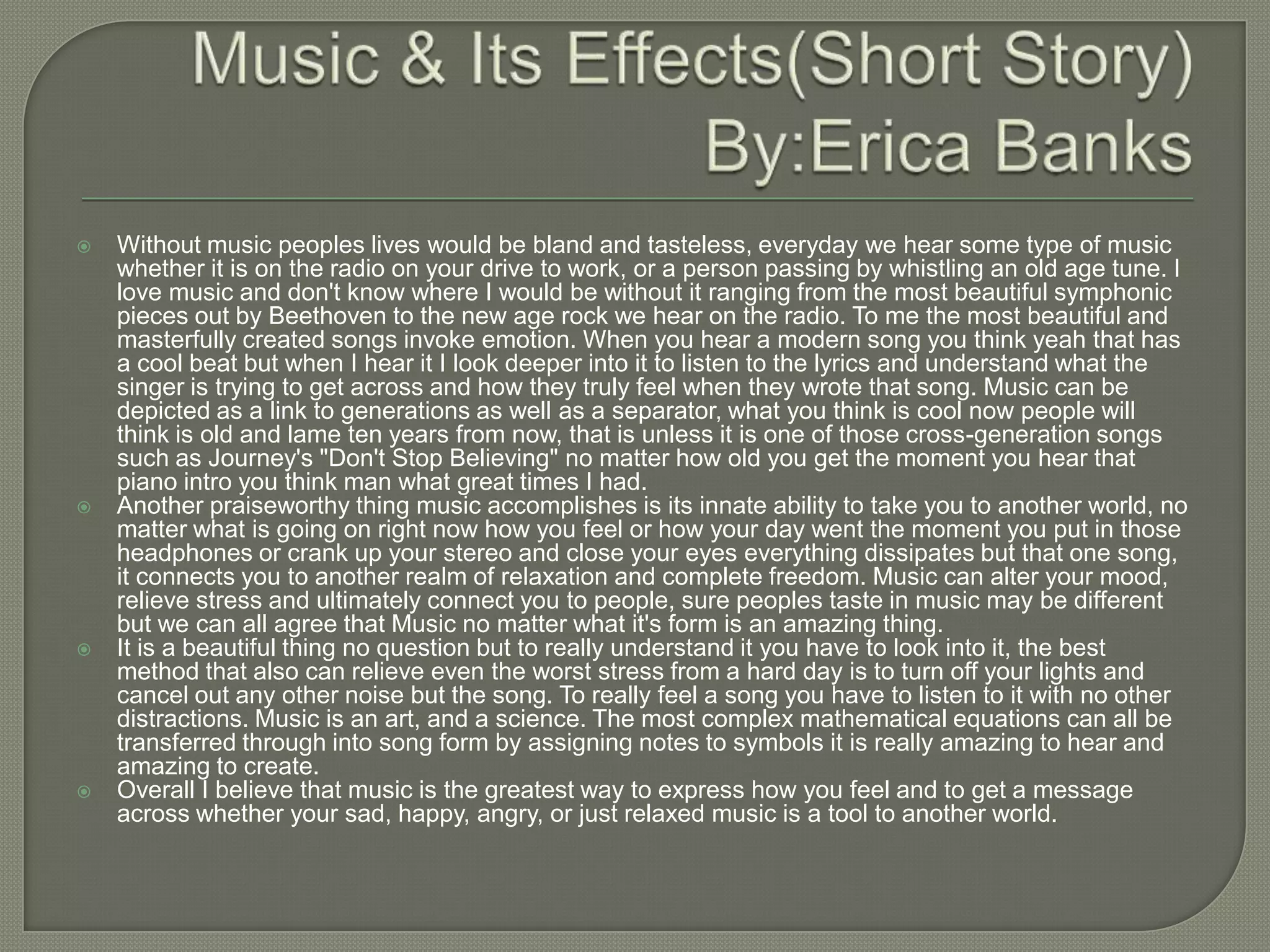    Without music peoples lives would be bland and tasteless, everyday we hear some type of music
    whether it is on the radio on your drive to work, or a person passing by whistling an old age tune. I
    love music and don't know where I would be without it ranging from the most beautiful symphonic
    pieces out by Beethoven to the new age rock we hear on the radio. To me the most beautiful and
    masterfully created songs invoke emotion. When you hear a modern song you think yeah that has
    a cool beat but when I hear it I look deeper into it to listen to the lyrics and understand what the
    singer is trying to get across and how they truly feel when they wrote that song. Music can be
    depicted as a link to generations as well as a separator, what you think is cool now people will
    think is old and lame ten years from now, that is unless it is one of those cross-generation songs
    such as Journey's "Don't Stop Believing" no matter how old you get the moment you hear that
    piano intro you think man what great times I had.
   Another praiseworthy thing music accomplishes is its innate ability to take you to another world, no
    matter what is going on right now how you feel or how your day went the moment you put in those
    headphones or crank up your stereo and close your eyes everything dissipates but that one song,
    it connects you to another realm of relaxation and complete freedom. Music can alter your mood,
    relieve stress and ultimately connect you to people, sure peoples taste in music may be different
    but we can all agree that Music no matter what it's form is an amazing thing.
   It is a beautiful thing no question but to really understand it you have to look into it, the best
    method that also can relieve even the worst stress from a hard day is to turn off your lights and
    cancel out any other noise but the song. To really feel a song you have to listen to it with no other
    distractions. Music is an art, and a science. The most complex mathematical equations can all be
    transferred through into song form by assigning notes to symbols it is really amazing to hear and
    amazing to create.
   Overall I believe that music is the greatest way to express how you feel and to get a message
    across whether your sad, happy, angry, or just relaxed music is a tool to another world.
 