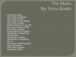    I hear the music,
    The music is playing,
    The music is soft,
    The music is now fading,
    The music is gone,
    Which means so is my life,
    No music means no life,
    The music is gone,
    Come back to me music,
    The Music is beginning,
    I have a life,
    The music is pretty,
    The Music is wonderful,
    Oh no,
    The music is fading again,
    I love the music,
    The music is gone,
    Good bye music.
 