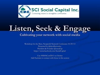Listen, Seek & Engage
Cultivating your network with social media
Workshop for the Mass. Nonprofit Network Conference 10/29/13
Presented by @davidbcrowley,
President & Founder @socialcap
https://www.facebook.com/SocialCapital
Use #MNNConf2013 on Twitter
Add #scitrain to connect with those in this session

 