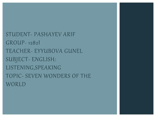 STUDENT- PASHAYEV ARIF
GROUP- 1282I
TEACHER- EYYUBOVA GUNEL
SUBJECT- ENGLISH:
LISTENING,SPEAKING
TOPIC- SEVEN WONDERS OF THE
WORLD
 