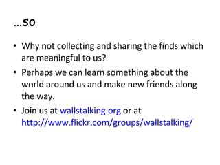 … so Why not collecting and sharing the finds which are meaningful to us? Perhaps we can learn something about the world around us and make new friends along the way.  Join us at  wallstalking.org  or at  http://www.flickr.com/groups/wallstalking/ 