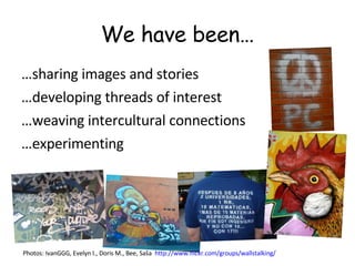 We have been… … sharing images and stories  … developing threads of interest … weaving intercultural connections … experimenting Photos: IvanGGG, Evelyn I., Doris M., Bee, Saša  http://www.flickr.com/groups/wallstalking/   