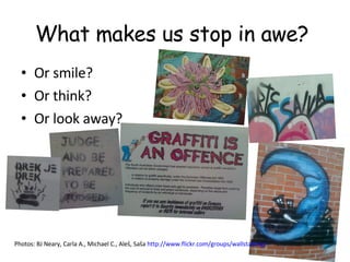 What makes us stop in awe?  Or smile?  Or think? Or look away?  Photos: BJ Neary, Carla A., Michael C., Aleš, Saša  http://www.flickr.com/groups/wallstalking/   
