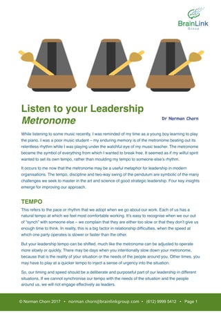 Listen to your Leadership
Metronome
While listening to some music recently, I was reminded of my time as a young boy learning to play
the piano. I was a poor music student – my enduring memory is of the metronome beating out its
relentless rhythm while I was playing under the watchful eye of my music teacher. The metronome
became the symbol of everything from which I wanted to break free. It seemed as if my wilful spirit
wanted to set its own tempo, rather than moulding my tempo to someone else’s rhythm.
It occurs to me now that the metronome may be a useful metaphor for leadership in modern
organisations. The tempo, discipline and two-way swing of the pendulum are symbolic of the many
challenges we seek to master in the art and science of good strategic leadership. Four key insights
emerge for improving our approach.
TEMPO
This refers to the pace or rhythm that we adopt when we go about our work. Each of us has a
natural tempo at which we feel most comfortable working. It’s easy to recognise when we our out
of “synch” with someone else – we complain that they are either too slow or that they don’t give us
enough time to think. In reality, this is a big factor in relationship difﬁculties, when the speed at
which one party operates is slower or faster than the other.
But your leadership tempo can be shifted, much like the metronome can be adjusted to operate
more slowly or quickly. There may be days when you intentionally slow down your metronome,
because that is the reality of your situation or the needs of the people around you. Other times, you
may have to play at a quicker tempo to inject a sense of urgency into the situation.
So, our timing and speed should be a deliberate and purposeful part of our leadership in different
situations. If we cannot synchronise our tempo with the needs of the situation and the people
around us, we will not engage effectively as leaders.
© Norman Chorn 2017 • norman.chorn@brainlinkgroup.com • (612) 9999 5412 • Page 1
Dr Norman Chorn
 