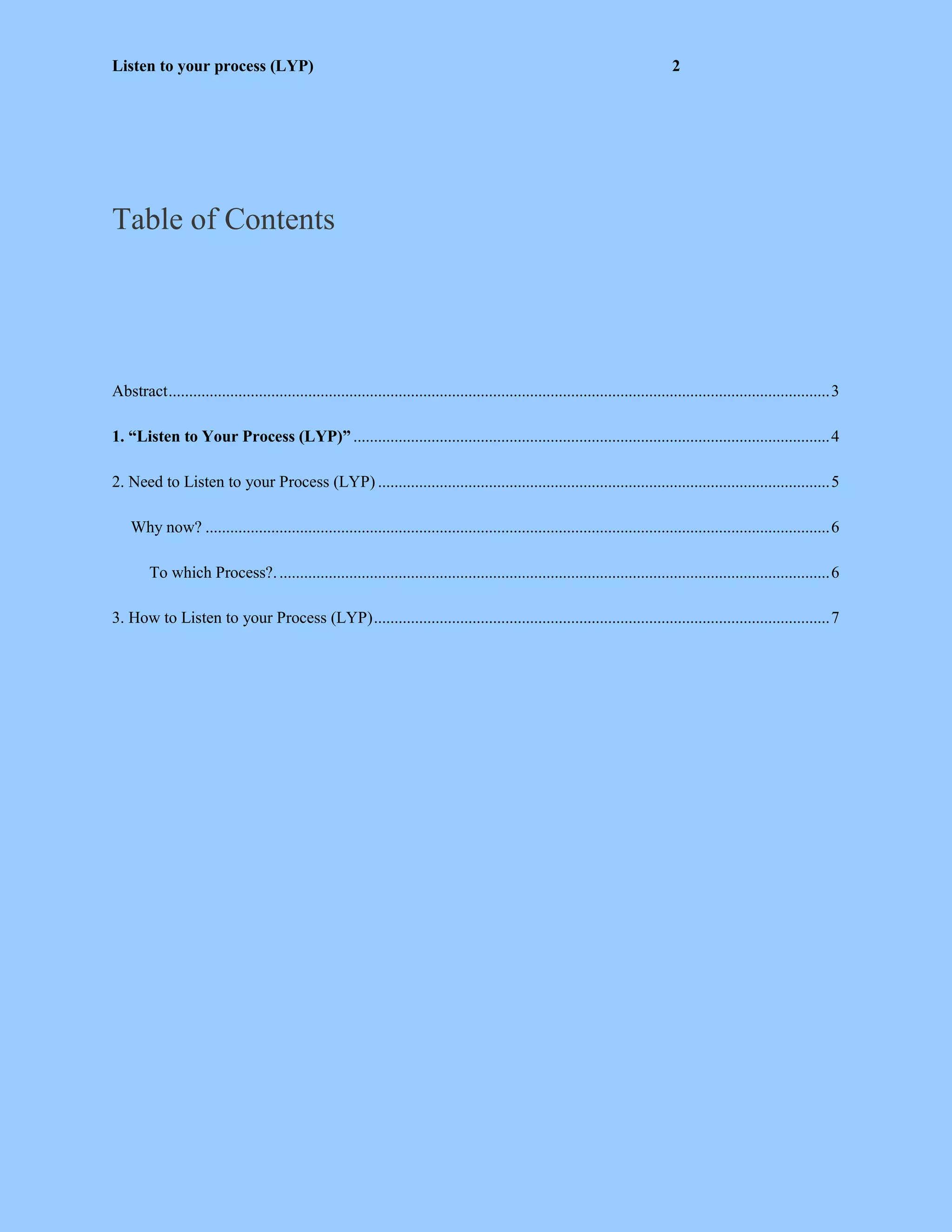 Listen to your process (LYP) 2
Table of Contents
Abstract.................................................................................................................................................................3
1. “Listen to Your Process (LYP)” ....................................................................................................................4
2. Need to Listen to your Process (LYP) ..............................................................................................................5
Why now? ........................................................................................................................................................6
To which Process?.......................................................................................................................................6
3. How to Listen to your Process (LYP)...............................................................................................................7
 