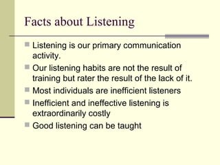 Facts about Listening
 Listening is our primary communication 
activity.
 Our listening habits are not the result of 
training but rater the result of the lack of it.
 Most individuals are inefficient listeners
 Inefficient and ineffective listening is 
extraordinarily costly
 Good listening can be taught
 