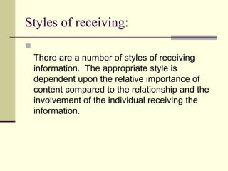 Styles of receiving:

There are a number of styles of receiving
information. The appropriate style is
dependent upon the relative importance of
content compared to the relationship and the
involvement of the individual receiving the
information.
 