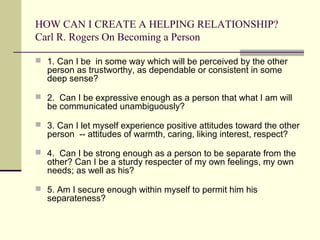 HOW CAN I CREATE A HELPING RELATIONSHIP?
Carl R. Rogers On Becoming a Person
 1. Can I be in some way which will be perceived by the other
person as trustworthy, as dependable or consistent in some
deep sense?
 2. Can I be expressive enough as a person that what I am will
be communicated unambiguously?
 3. Can I let myself experience positive attitudes toward the other
person -- attitudes of warmth, caring, liking interest, respect?
 4. Can I be strong enough as a person to be separate from the
other? Can I be a sturdy respecter of my own feelings, my own
needs; as well as his?
 5. Am I secure enough within myself to permit him his
separateness?
 