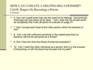 HOW CAN I CREATE A HELPING RELATIONSHIP?
Carl R. Rogers On Becoming a Person
Continued
 6. Can I let myself enter fully into the world of his feelings and personal
meanings and see these as he does. Can I step into his private world
so completely that I lose all desire to evaluate or judge it?
 7. Can I accept each facet of this other person which he presents to
me?
 8. Can I act with sufficient sensitivity in the relationship that my
behavior will not be perceived as a threat?
 9. Can I free him from the threat of external evaluation?
 10. Can I meet this other individual as a person who is in the process
of becoming, or will I be bound by his past and my past?
 