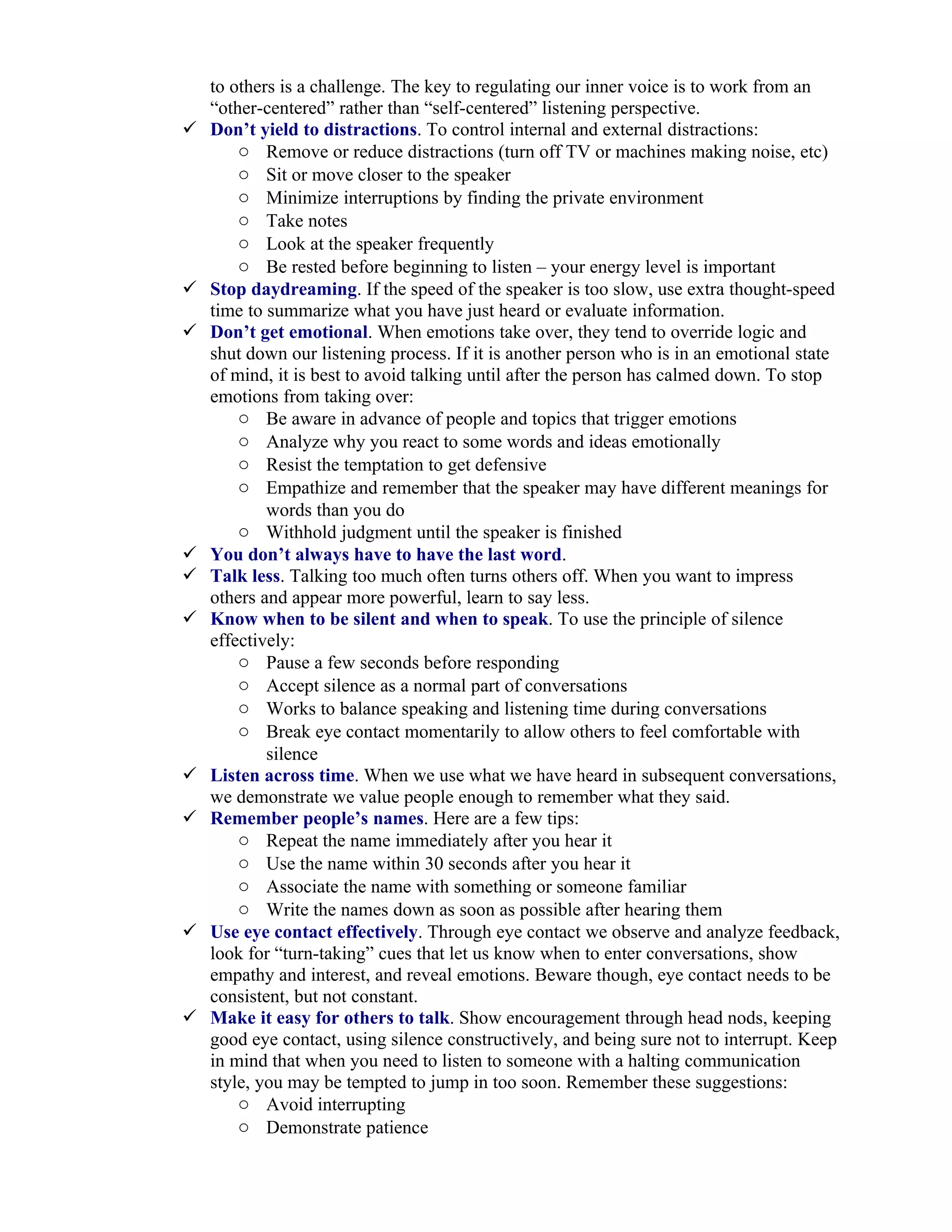to others is a challenge. The key to regulating our inner voice is to work from an
    “other-centered” rather than “self-centered” listening perspective.
   Don’t yield to distractions. To control internal and external distractions:
        o Remove or reduce distractions (turn off TV or machines making noise, etc)
        o Sit or move closer to the speaker
        o Minimize interruptions by finding the private environment
        o Take notes
        o Look at the speaker frequently
        o Be rested before beginning to listen – your energy level is important
   Stop daydreaming. If the speed of the speaker is too slow, use extra thought-speed
    time to summarize what you have just heard or evaluate information.
   Don’t get emotional. When emotions take over, they tend to override logic and
    shut down our listening process. If it is another person who is in an emotional state
    of mind, it is best to avoid talking until after the person has calmed down. To stop
    emotions from taking over:
        o Be aware in advance of people and topics that trigger emotions
        o Analyze why you react to some words and ideas emotionally
        o Resist the temptation to get defensive
        o Empathize and remember that the speaker may have different meanings for
            words than you do
        o Withhold judgment until the speaker is finished
   You don’t always have to have the last word.
   Talk less. Talking too much often turns others off. When you want to impress
    others and appear more powerful, learn to say less.
   Know when to be silent and when to speak. To use the principle of silence
    effectively:
        o Pause a few seconds before responding
        o Accept silence as a normal part of conversations
        o Works to balance speaking and listening time during conversations
        o Break eye contact momentarily to allow others to feel comfortable with
            silence
   Listen across time. When we use what we have heard in subsequent conversations,
    we demonstrate we value people enough to remember what they said.
   Remember people’s names. Here are a few tips:
        o Repeat the name immediately after you hear it
        o Use the name within 30 seconds after you hear it
        o Associate the name with something or someone familiar
        o Write the names down as soon as possible after hearing them
   Use eye contact effectively. Through eye contact we observe and analyze feedback,
    look for “turn-taking” cues that let us know when to enter conversations, show
    empathy and interest, and reveal emotions. Beware though, eye contact needs to be
    consistent, but not constant.
   Make it easy for others to talk. Show encouragement through head nods, keeping
    good eye contact, using silence constructively, and being sure not to interrupt. Keep
    in mind that when you need to listen to someone with a halting communication
    style, you may be tempted to jump in too soon. Remember these suggestions:
        o Avoid interrupting
        o Demonstrate patience
 