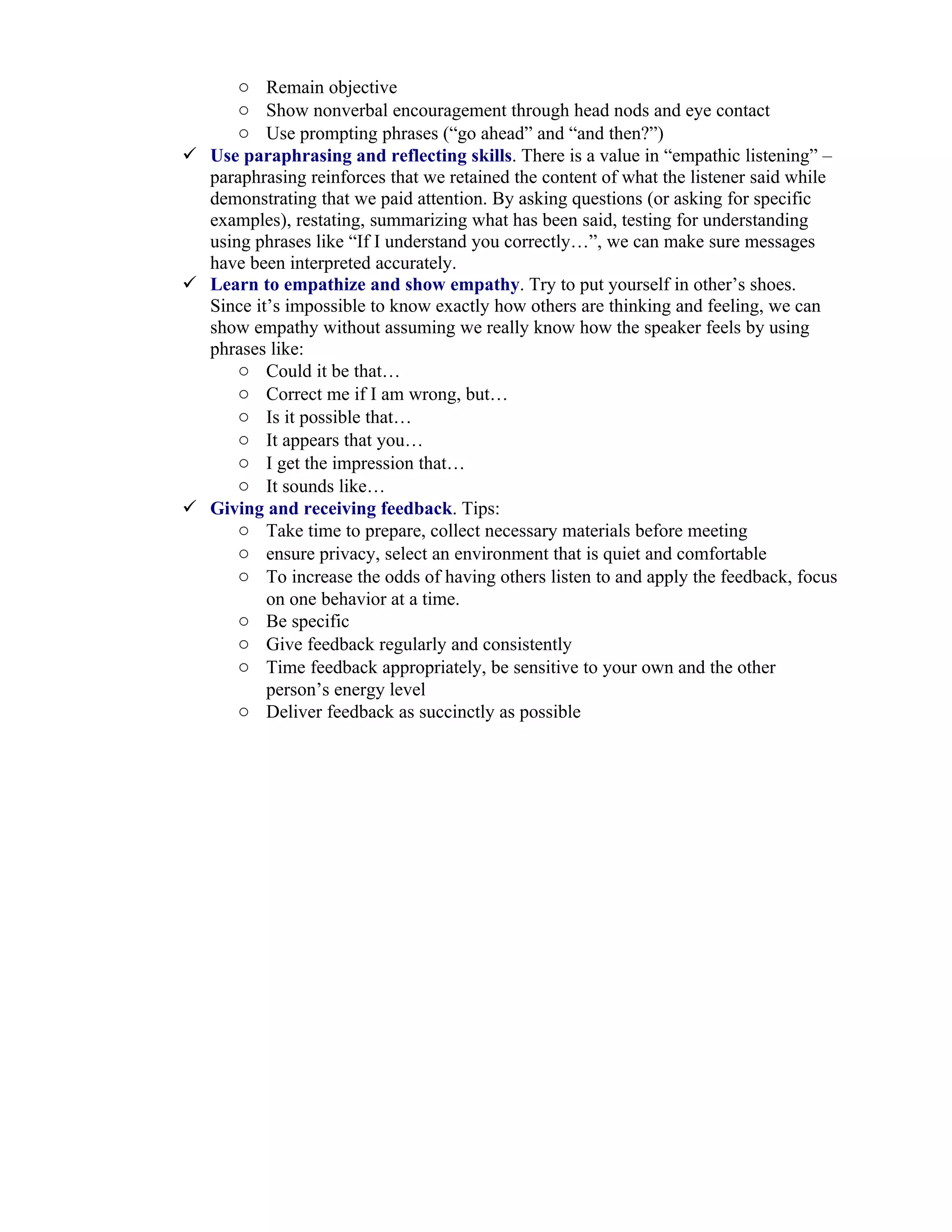 o Remain objective
      o Show nonverbal encouragement through head nods and eye contact
      o Use prompting phrases (“go ahead” and “and then?”)
 Use paraphrasing and reflecting skills. There is a value in “empathic listening” –
  paraphrasing reinforces that we retained the content of what the listener said while
  demonstrating that we paid attention. By asking questions (or asking for specific
  examples), restating, summarizing what has been said, testing for understanding
  using phrases like “If I understand you correctly…”, we can make sure messages
  have been interpreted accurately.
 Learn to empathize and show empathy. Try to put yourself in other’s shoes.
  Since it’s impossible to know exactly how others are thinking and feeling, we can
  show empathy without assuming we really know how the speaker feels by using
  phrases like:
      o Could it be that…
      o Correct me if I am wrong, but…
      o Is it possible that…
      o It appears that you…
      o I get the impression that…
      o It sounds like…
 Giving and receiving feedback. Tips:
      o Take time to prepare, collect necessary materials before meeting
      o ensure privacy, select an environment that is quiet and comfortable
      o To increase the odds of having others listen to and apply the feedback, focus
          on one behavior at a time.
      o Be specific
      o Give feedback regularly and consistently
      o Time feedback appropriately, be sensitive to your own and the other
          person’s energy level
      o Deliver feedback as succinctly as possible
 