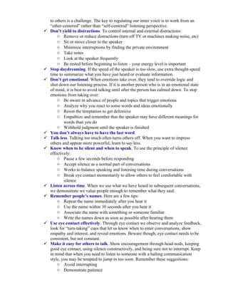 to others is a challenge. The key to regulating our inner voice is to work from an
    “other-centered” rather than “self-centered” listening perspective.
   Don’t yield to distractions. To control internal and external distractions:
        o Remove or reduce distractions (turn off TV or machines making noise, etc)
        o Sit or move closer to the speaker
        o Minimize interruptions by finding the private environment
        o Take notes
        o Look at the speaker frequently
        o Be rested before beginning to listen – your energy level is important
   Stop daydreaming. If the speed of the speaker is too slow, use extra thought-speed
    time to summarize what you have just heard or evaluate information.
   Don’t get emotional. When emotions take over, they tend to override logic and
    shut down our listening process. If it is another person who is in an emotional state
    of mind, it is best to avoid talking until after the person has calmed down. To stop
    emotions from taking over:
        o Be aware in advance of people and topics that trigger emotions
        o Analyze why you react to some words and ideas emotionally
        o Resist the temptation to get defensive
        o Empathize and remember that the speaker may have different meanings for
            words than you do
        o Withhold judgment until the speaker is finished
   You don’t always have to have the last word.
   Talk less. Talking too much often turns others off. When you want to impress
    others and appear more powerful, learn to say less.
   Know when to be silent and when to speak. To use the principle of silence
    effectively:
        o Pause a few seconds before responding
        o Accept silence as a normal part of conversations
        o Works to balance speaking and listening time during conversations
        o Break eye contact momentarily to allow others to feel comfortable with
            silence
   Listen across time. When we use what we have heard in subsequent conversations,
    we demonstrate we value people enough to remember what they said.
   Remember people’s names. Here are a few tips:
        o Repeat the name immediately after you hear it
        o Use the name within 30 seconds after you hear it
        o Associate the name with something or someone familiar
        o Write the names down as soon as possible after hearing them
   Use eye contact effectively. Through eye contact we observe and analyze feedback,
    look for “turn-taking” cues that let us know when to enter conversations, show
    empathy and interest, and reveal emotions. Beware though, eye contact needs to be
    consistent, but not constant.
   Make it easy for others to talk. Show encouragement through head nods, keeping
    good eye contact, using silence constructively, and being sure not to interrupt. Keep
    in mind that when you need to listen to someone with a halting communication
    style, you may be tempted to jump in too soon. Remember these suggestions:
        o Avoid interrupting
        o Demonstrate patience
 