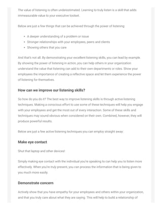 The value of listening is often underestimated. Learning to truly listen is a skill that adds
immeasurable value to your executive toolset.
Below are just a few things that can be achieved through the power of listening:
A deeper understanding of a problem or issue
Stronger relationships with your employees, peers and clients
Showing others that you care
And that’s not all. By demonstrating your excellent listening skills, you can lead by example.
By showing the power of listening in action, you can help others in your organization
understand the value that listening can add to their own departments or roles. Show your
employees the importance of creating a reﬂective space and let them experience the power
of listening for themselves.
How can we improve our listening skills?
So how do you do it? The best way to improve listening skills is through active listening
techniques. Making a conscious effort to use some of these techniques will help you engage
with your employees and get the most out of every interaction. Some of these skills and
techniques may sound obvious when considered on their own. Combined, however, they will
produce powerful results.
Below are just a few active listening techniques you can employ straight away:
Make eye contact
Shut that laptop and other devices!
Simply making eye contact with the individual you’re speaking to can help you to listen more
effectively. When you’re truly present, you can process the information that is being given to
you much more easily.
Demonstrate concern
Actively show that you have empathy for your employees and others within your organization,
and that you truly care about what they are saying. This will help to build a relationship of
 