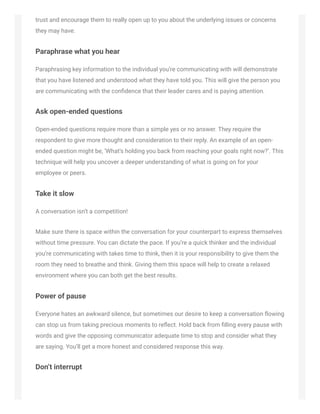 trust and encourage them to really open up to you about the underlying issues or concerns
they may have.
Paraphrase what you hear
Paraphrasing key information to the individual you’re communicating with will demonstrate
that you have listened and understood what they have told you. This will give the person you
are communicating with the conﬁdence that their leader cares and is paying attention.
Ask open-ended questions
Open-ended questions require more than a simple yes or no answer. They require the
respondent to give more thought and consideration to their reply. An example of an open-
ended question might be, ‘What’s holding you back from reaching your goals right now?’. This
technique will help you uncover a deeper understanding of what is going on for your
employee or peers.
Take it slow
A conversation isn’t a competition!
Make sure there is space within the conversation for your counterpart to express themselves
without time pressure. You can dictate the pace. If you’re a quick thinker and the individual
you’re communicating with takes time to think, then it is your responsibility to give them the
room they need to breathe and think. Giving them this space will help to create a relaxed
environment where you can both get the best results.
Power of pause
Everyone hates an awkward silence, but sometimes our desire to keep a conversation ﬂowing
can stop us from taking precious moments to reﬂect. Hold back from ﬁlling every pause with
words and give the opposing communicator adequate time to stop and consider what they
are saying. You’ll get a more honest and considered response this way.
Don’t interrupt
 