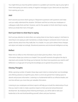 You might think you have the perfect solution to a problem yet resist the urge to jump right in
there! Interrupting can send a variety of negative messages to your client and can stop them
from opening up to you.
Ask!
Don’t assume you know what’s going on. Respond to questions with questions and make
sure you really understand the situation. Drill down and ﬁnd out what your employees or
colleagues really think and feel. However, wait for the speaker to ﬁnish what they’re saying
before you break their train of thought.
Don’t just listen to what they’re saying
Don’t just pay attention to what others are saying; listen to how they’re saying it. And listen to
what they’re not saying as well. Sometimes a simple change in someone’s tone of voice can
speak volumes about how they really feel. As a leader, it is your job to detect these changes
and adjust and adapt accordingly. Situational awareness and emotional intelligence are key.
Reﬂect
Make time to reﬂect on the information you’ve been given by others. How can this
information shape your actions as a leader? Give yourself moments throughout the day to
step back and consider the things you’ve learned. Are there more questions you need to ask?
Reﬂection is a huge part of turning the knowledge you’ve gained into positive action.
Closing Thoughts
While a growing number of leaders these days seem intent on sharing their own knowledge
and offering solutions at rapid-ﬁre pace, there is a lot to be gained from making space to
absorb and process information. Listening is a fundamental skill for an effective leader, and
one that will earn you more than just valuable information.
Listening to your employees and direct reports will help you to build the relationship of trust
that you need in order to make a positive impact on their personal and professional
development. By employing these listening techniques, you will be able to take your
leadership to the next level beneﬁting yourself, others and your business.
 