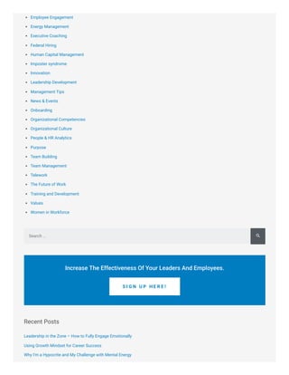 Employee Engagement
Energy Management
Executive Coaching
Federal Hiring
Human Capital Management
Imposter syndrome
Innovation
Leadership Development
Management Tips
News & Events
Onboarding
Organizational Competencies
Organizational Culture
People & HR Analytics
Purpose
Team Building
Team Management
Telework
The Future of Work
Training and Development
Values
Women in Workforce
Recent Posts
Leadership in the Zone – How to Fully Engage Emotionally
Using Growth Mindset for Career Success
Why I’m a Hypocrite and My Challenge with Mental Energy
Search …
Increase The Effectiveness Of Your Leaders And Employees.
S I G N U P H E R E !

 