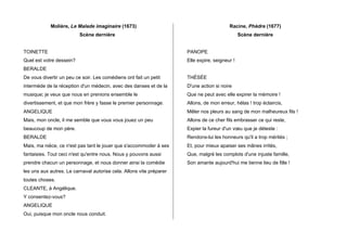 Molière, Le Malade imaginaire (1673)
Scène dernière
TOINETTE
Quel est votre dessein?
BERALDE
De vous divertir un peu ce soir. Les comédiens ont fait un petit
intermède de la réception d'un médecin, avec des danses et de la
musique; je veux que nous en prenions ensemble le
divertissement, et que mon frère y fasse le premier personnage.
ANGELIQUE
Mais, mon oncle, il me semble que vous vous jouez un peu
beaucoup de mon père.
BERALDE
Mais, ma nièce, ce n'est pas tant le jouer que s'accommoder à ses
fantaisies. Tout ceci n'est qu'entre nous. Nous y pouvons aussi
prendre chacun un personnage, et nous donner ainsi la comédie
les uns aux autres. Le carnaval autorise cela. Allons vite préparer
toutes choses.
CLEANTE, à Angélique.
Y consentez-vous?
ANGELIQUE
Oui, puisque mon oncle nous conduit.
Racine, Phèdre (1677)
Scène dernière
PANOPE
Elle expire, seigneur !
THÉSÉE
D'une action si noire
Que ne peut avec elle expirer la mémoire !
Allons, de mon erreur, hélas ! trop éclaircis,
Mêler nos pleurs au sang de mon malheureux fils !
Allons de ce cher fils embrasser ce qui reste,
Expier la fureur d'un vœu que je déteste :
Rendons-lui les honneurs qu'il a trop mérités ;
Et, pour mieux apaiser ses mânes irrités,
Que, malgré les complots d'une injuste famille,
Son amante aujourd'hui me tienne lieu de fille !
	
  
 