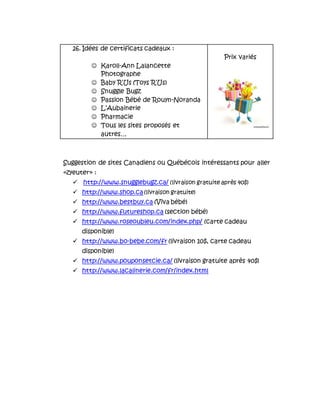 Suggestion de sites Canadiens ou Québécois intéressants pour aller
«zyeuter» :
 http://www.snugglebugz.ca/ (livraison gratuite après 40$)
 http://www.shop.ca (livraison gratuite)
 http://www.bestbuy.ca (Viva bébé)
 http://www.futureshop.ca (section bébé)
 http://www.roseoubleu.com/index.php/ (carte cadeau
disponible)
 http://www.bo-bebe.com/fr (livraison 10$, carte cadeau
disponible)
 http://www.pouponsetcie.ca/ (livraison gratuite après 40$)
 http://www.lacalinerie.com/fr/index.html
26. Idées de certificats cadeaux :
 Karoll-Ann Lalancette
Photographe
 Baby R’Us (Toys R’Us)
 Snuggle Bugz
 Passion Bébé de Rouyn-Noranda
 L’Aubainerie
 Pharmacie
 Tous les sites proposés et
autres…
Prix variés
 