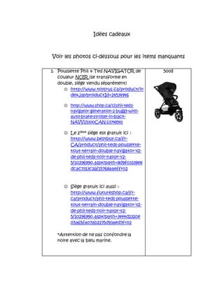 Idées cadeaux
Voir les photos ci-dessous pour les items manquants
1. Poussette Phil & Ted NAVIGATOR de
couleur NOIR (se transforme en
double, siège vendu séparément)
 http://www.toysrus.ca/product/in
dex.jsp?productId=24534946
 http://www.shop.ca/c/phil-teds-
navigator-generation-2-buggy-with-
auto-brake-stroller-in-black-
NAVV25300CAN-23748541
 Le 2ième siège est gratuit ici :
http://www.bestbuy.ca/fr-
CA/product/phil-teds-poussette-
tout-terrain-double-navigator-v2-
de-phil-teds-noir-navpr-v2-
5/10296990.aspx?path=8d9f03339e8
dcac7313c16f15768aaeffr02
 Siège gratuit ici aussi :
http://www.futureshop.ca/fr-
ca/product/phil-teds-poussette-
tout-terrain-double-navigator-v2-
de-phil-teds-noir-navpr-v2-
5/10296990.aspx?path=3444d2320e
05a65fa07ab2175d93aed7fr02
*Attention de ne pas confondre la
noire avec la bleu marine.
500$
 