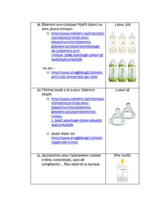 19. Biberons anti-coliques MAM (blanc ou
vert, grand format) :
 http://www.clement.ca/fr/produc
t/produits/articles-pour-
bebes/nutrition/biberons-
gobelets-accessoires/emballage-
de-3-biberons-anti-
colique_31988.aspx?page=29&pn=gi
%3d42%26cat%3d258
ou sur :
 http://www.snugglebugz.ca/mam-
anti-colic-bottle-9oz-3pc.html
3 pour 20$
20.Tétines stade 2 et 3 pour biberons
MAM
 http://www.clement.ca/fr/produc
t/produits/articles-pour-
bebes/nutrition/biberons-
gobelets-accessoires/tetines-
niveau-
2_24937.aspx?page=29&pn=gi%3d13
%26cat%3d258
 Aussi dispo sur
http://www.snugglebugz.ca/mam-
nipple-size-x.html
2 pour 6$
21. Accessoires pour l’allaitement comme
crème, compresses, sacs de
congélation… Peu importe la marque.
Prix variés
 