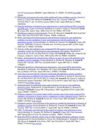 10.1371/journal.pone.0004087. Epub 2008 Dec 31. PMID: 19116649 Free PMC
Article
13. Phenotypic and genetic diversity of the traditional Lister smallpox vaccine. Garcel A,
Perino J, Crance JM, Drillien R, Garin D, Favier AL. Vaccine. 2009 Jan
29;27(5):708-17. doi: 10.1016/j.vaccine.2008.11.063. Epub 2008 Dec 6. PMID:
19059294
14. Specific inhibition of orthopoxvirus replication by a small interfering RNA targeting
the D5R gene. Vigne S, Germi R, Duraffour S, Larrat S, Andrei G, Snoeck R, Garin
D, Crance JM. Antivir Ther. 2008;13(3):357-68. PMID: 18572748
15. [Healthcare response to bioterrorism]. Touze JE, Bricaire F, Garin D. Bull Acad Natl
Med. 2007 Jun;191(6):993-1003. French. PMID: 18402160
16. Short- and long-term immunogenicity and protection induced by non-replicating
smallpox vaccine candidates in mice and comparison with the traditional 1st
generation vaccine. Ferrier-Rembert A, Drillien R, Tournier JN, Garin D, Crance JM.
Vaccine. 2008 Mar 25;26(14):1794-804. doi: 10.1016/j.vaccine.2007.12.059. Epub
2008 Feb 12. PMID: 18336966
17. Activity of the anti-orthopoxvirus compound ST-246 against vaccinia, cowpox and
camelpox viruses in cell monolayers and organotypic raft cultures. Duraffour S,
Snoeck R, de Vos R, van Den Oord JJ, Crance JM, Garin D, Hruby DE, Jordan R, De
Clercq E, Andrei G. Antivir Ther. 2007;12(8):1205-16. PMID: 18240860
18. Safety, immunogenicity and protective efficacy in mice of a new cell-cultured Lister
smallpox vaccine candidate. Ferrier-Rembert A, Drillien R, Meignier B, Garin D,
Crance JM. Vaccine. 2007 Nov 28;25(49):8290-7. Epub 2007 Oct 11. PMID:
17964011
19. Substrate specificity of homogeneous monkeypox virus uracil-DNA glycosylase.
Duraffour S, Ishchenko AA, Saparbaev M, Crance JM, Garin D. Biochemistry. 2007
Oct 23;46(42):11874-81. Epub 2007 Oct 2. PMID: 17910420
20. Activities of several classes of acyclic nucleoside phosphonates against camelpox
virus replication in different cell culture models. Duraffour S, Snoeck R, Krecmerová
M, van Den Oord J, De Vos R, Holy A, Crance JM, Garin D, De Clercq E, Andrei G.
Antimicrob Agents Chemother. 2007 Dec;51(12):4410-9. Epub 2007 Sep 24. PMID:
17893157 Free PMC Article
21. Standardization of needlestick injury and evaluation of a novel virus-inhibiting
protective glove. Krikorian R, Lozach-Perlant A, Ferrier-Rembert A, Hoerner P,
Sonntag P, Garin D, Crance JM. J Hosp Infect. 2007 Aug;66(4):339-45. Epub 2007
Aug 6. PMID: 17688971
22. Genomic sequence of a clonal isolate of the vaccinia virus Lister strain employed for
smallpox vaccination in France and its comparison to other orthopoxviruses. Garcel A,
Crance JM, Drillien R, Garin D, Favier AL. J Gen Virol. 2007 Jul;88(Pt 7):1906-16.
PMID: 17554021 Free Article
23. Intranasal cowpox virus infection of the mouse as a model for preclinical evaluation of
smallpox vaccines. Ferrier-Rembert A, Drillien R, Tournier JN, Garin D, Crance JM.
Vaccine. 2007 Jun 15;25(25):4809-17. Epub 2007 Apr 24. PMID: 17499401
24. CD4+ T cells play a pivotal role in the control of cowpox virus infection in mice.
Ferrier-Rembert A, Tournier JN, Drillien R, Garin D, Crance JM. Viral Immunol.
2007 Spring;20(1):214-20. No abstract available. PMID: 17425436
25. Real-time PCR to identify variola virus or other human pathogenic orthopox viruses.
Scaramozzino N, Ferrier-Rembert A, Favier AL, Rothlisberger C, Richard S, Crance
JM, Meyer H, Garin D. Clin Chem. 2007 Apr;53(4):606-13. Epub 2007 Mar 1.
PMID: 17332145 Free Article
 