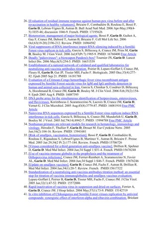26. [Evaluation of residual immune response against human pox virus before and after
revaccination in healthy volunteers]. Bricaire F, Combadière B, Rouleau E, Bossi P,
Garin D, Lebrun-Vignes B, Autran B. Bull Acad Natl Med. 2006 Apr-May;190(4-
5):1035-46; discussion 1046-9. French. PMID: 17195626
27. Bioterrorism: management of major biological agents. Bossi P, Garin D, Guihot A,
Gay F, Crance JM, Debord T, Autran B, Bricaire F. Cell Mol Life Sci. 2006
Oct;63(19-20):2196-212. Review. PMID: 16964582
28. Viral suppressors of RNA interference impair RNA silencing induced by a Semliki
Forest virus replicon in tick cells. Garcia S, Billecocq A, Crance JM, Prins M, Garin
D, Bouloy M. J Gen Virol. 2006 Jul;87(Pt 7):1985-9. PMID: 16760400 Free Article
29. Deadly "paleoviruses": a bioweapon Pandora's box? Tournier JN, Garin D. Lancet
Infect Dis. 2006 May;6(5):254-5. PMID: 16631539
30. Establishment of a national network of validated and qualified laboratories for
neutralizing anti-vaccinia antibodies titration. Poirier B, Leparc-Goffart I, Crance JM,
Fleury H, Garin D, Gut JP, Tissier MH, Fuchs F. Biologicals. 2005 Dec;33(4):277-
82. Epub 2005 Sep 21. PMID: 16181788
31. Evaluation of a Crimean-Congo hemorrhagic fever virus recombinant antigen
expressed by Semliki Forest suicide virus for IgM and IgG antibody detection in
human and animal sera collected in Iran. Garcia S, Chinikar S, Coudrier D, Billecocq
A, Hooshmand B, Crance JM, Garin D, Bouloy M. J Clin Virol. 2006 Feb;35(2):154-
9. Epub 2005 Aug 8. PMID: 16087395
32. DNA probe array for the simultaneous identification of herpesviruses, enteroviruses,
and flaviviruses. Korimbocus J, Scaramozzino N, Lacroix B, Crance JM, Garin D,
Vernet G. J Clin Microbiol. 2005 Aug;43(8):3779-87. PMID: 16081910 Free PMC
Article
33. Nairovirus RNA sequences expressed by a Semliki Forest virus replicon induce RNA
interference in tick cells. Garcia S, Billecocq A, Crance JM, Munderloh U, Garin D,
Bouloy M. J Virol. 2005 Jul;79(14):8942-7. PMID: 15994788 Free PMC Article
34. Nonhuman primates are relevant models for research in hematology, immunology and
virology. Hérodin F, Thullier P, Garin D, Drouet M. Eur Cytokine Netw. 2005
Jun;16(2):104-16. Review. PMID: 15941681
35. [Risk of smallpox, vaccination, bioterrorism]. Bossi P, Garin D, Combadière B,
Rouleau E, Rigaudeau S, LebrunVignes B, Martinez V, Autran B, Bricaire F. Presse
Med. 2005 Jan 29;34(2 Pt 2):177-184. Review. French. PMID:15706726
36. [Viruses considered for a third generation anti-smallpox vaccine]. Drillien R, Spehner
D, Garin D. Med Mal Infect. 2004 Jun;34 Suppl 1:S51-4. French. PMID:15676248
37. [Use of vaccinia immune globulin in the prophylaxis and the treatment of
Orthopoxvirus infections]. Crance JM, Ferrier-Rembert A, Scaramozzino N, Favier
AL, Garin D. Med Mal Infect. 2004 Jun;34 Suppl 1:S46-7. French. PMID: 15676246
38. [Update on smallpox vaccines]. Garin D, Crance JM, Fuchs F, Autran B, Drillien R.
Med Mal Infect. 2004 Jan;34(1):20-7. Review. French. PMID:15617322
39. Standardization of a neutralizing anti-vaccinia antibodies titration method: an essential
step for titration of vaccinia immunoglobulins and smallpox vaccines evaluation.
Leparc-Goffart I, Poirier B, Garin D, Tissier MH, Fuchs F, Crance JM. J Clin Virol.
2005 Jan;32(1):47-52. PMID: 15572006
40. Rapid inactivation of vaccinia virus in suspension and dried on surfaces. Ferrier A,
Garin D, Crance JM. J Hosp Infect. 2004 May;57(1):73-9. PMID: 15142719
41. In vitro inhibition of Chikungunya and Semliki Forest viruses replication by antiviral
compounds: synergistic effect of interferon-alpha and ribavirin combination. Briolant
 