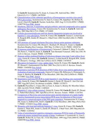 S, Garin D, Scaramozzino N, Jouan A, Crance JM. Antiviral Res. 2004
Feb;61(2):111-7. PMID: 14670584
42. Characterisation of the substrate specificity of homogeneous vaccinia virus uracil-
DNA glycosylase. Scaramozzino N, Sanz G, Crance JM, Saparbaev M, Drillien R,
Laval J, Kavli B, Garin D. Nucleic Acids Res. 2003 Aug 15;31(16):4950-7. PMID:
12907738 Free PMC Article
43. Interferon, ribavirin, 6-azauridine and glycyrrhizin: antiviral compounds active against
pathogenic flaviviruses. Crance JM, Scaramozzino N, Jouan A, Garin D. Antiviral
Res. 2003 Mar;58(1):73-9. PMID: 12719009
44. Cellular glycosaminoglycans and low density lipoprotein receptor are involved in
hepatitis C virus adsorption. Germi R, Crance JM, Garin D, Guimet J, Lortat-Jacob
H, Ruigrok RW, Zarski JP, Drouet E. J Med Virol. 2002 Oct;68(2):206-15. PMID:
12210409
45. NS3 protease of Langat tick-borne flavivirus cleaves serine protease substrates.
Scaramozzino N, Crance JM, Drouet C, Roebuck JP, Drouet E, Jouan A, Garin D.
Biochem Biophys Res Commun. 2002 May 31;294(1):16-22. PMID: 12054734
46. [Cutaneous manifestations of bioterrorism]. Carsuzaa F, Debord T, Boye T, Cavallo
JD, Pierre C, Vidal D, Jouan A, Garin D. Ann Dermatol Venereol. 2002 Jan;129(1 Pt
1):81-4. Review. French. PMID: 11937944
47. Heparan sulfate-mediated binding of infectious dengue virus type 2 and yellow fever
virus. Germi R, Crance JM, Garin D, Guimet J, Lortat-Jacob H, Ruigrok RW, Zarski
JP, Drouet E. Virology. 2002 Jan 5;292(1):162-8. PMID: 11878919
48. [Receptors for hepatitis C virus: update data]. Germi R, Crance JM, Garin D, Zarski
JP, Drouet E. Gastroenterol Clin Biol. 2001 Nov;25(11):1011-5. Review. French.
PMID: 11845056 Free Article
49. Quantitative real-time PCR detection of Rift Valley fever virus and its application to
evaluation of antiviral compounds. Garcia S, Crance JM, Billecocq A, Peinnequin A,
Jouan A, Bouloy M, Garin D. J Clin Microbiol. 2001 Dec;39(12):4456-61. PMID:
11724861 Free PMC Article
50. Quantitative real-time RT-PCR to study hepatitis C virus binding onto mammalian
cells. Germi R, Crance JM, Garin D, Guimet J, Zarski JP, Drouet E. Am Clin Lab.
2001 Aug;20(7):26-8. No abstract available. PMID: 11570271
51. Garin D, Peyrefitte C, Crance JM, Le Faou A, Jouan A, Bouloy M. Microbes Infect.
2001 Jul;3(9):739-45. PMID: 11489422
52. [Hepatitis C virus culture systems]. Germi R, Crance JM, Garin D, Zarski JP, Drouet
E. Pathol Biol (Paris). 2001 Apr;49(3):255-61. Review. French. PMID: 11367561
53. Comparison of flavivirus universal primer pairs and development of a rapid, highly
sensitive heminested reverse transcription-PCR assay for detection of flaviviruses
targeted to a conserved region of the NS5 gene sequences. Scaramozzino N, Crance
JM, Jouan A, DeBriel DA, Stoll F, Garin D. J Clin Microbiol. 2001 May;39(5):1922-
7. PMID: 11326014 Free PMC Article
54. Mosquito cells bind and replicate hepatitis C virus. Germi R, Crance JM, Garin D,
Guimet J, Thelu MA, Jouan A, Zarski JP, Drouet E. J Med Virol. 2001 May;64(1):6-
12. PMID: 11285562
55. Value of enterobacterial repetitive intergenic consensus PCR for study of Pasteurella
multocida strains isolated from mouths of dogs. Loubinoux J, Lozniewski A, Lion C,
Garin D, Weber M, Le Faou AE. J Clin Microbiol. 1999 Aug;37(8):2488-92. PMID:
10405390 Free PMC Article
 