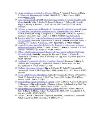 56. [Acute autochtonus hepatitis E in Lorraine]. Böhme P, Hadjadj S, Buisson Y, Garin
D, Talarmin F. Gastroenterol Clin Biol. 1998 Feb;22(2):245-6. French. PMID:
9762200 Free Article
57. Good immunogenicity of GBM strain inactivated hepatitis A vaccine in healthy male
adults. Garin D, Vidor E, Wallon M, Fanget B, Brasseur P, Delolme H, Caron F,
Mojon M, Gravey A, Humbert G, et al. Vaccine. 1995 Feb;13(2):220-4. PMID:
7625120
58. Exposure to enteroviruses and hepatitis A virus among divers in environmental waters
in France, first biological and serological survey of a controlled cohort. Garin D,
Fuchs F, Crance JM, Rouby Y, Chapalain JC, Lamarque D, Gounot AM, Aymard M.
Epidemiol Infect. 1994 Dec;113(3):541-9. PMID: 7995363 Free PMC Article
59. Transient adult T-cell leukemia/lymphoma picture during varicella infection in an
HTLV-1 carrier. D'Incan M, Combemale P, Verrier B, Garin D, Audoly G, Brunot J,
Desgranges C, Fléchaire A. Leukemia. 1994 Apr;8(4):682-7. PMID: 8152266
60. Use of cRNA digoxigenin-labelled probes for detection of enteroviruses in humans
and in the environment. Fuchs F, Leparc I, Kopecka H, Garin D, Aymard M. J Virol
Methods. 1993 May;42(2-3):217-26. PMID: 8390472
61. Efficacy of chloroquine-proguanil chemoprophylaxis against malaria in the Central
African Republic. Garin D, Lamarque D, Ringwald P, Dupuy O, Chaulet JF,
Chapalain JC, Flechaire A. Trans R Soc Trop Med Hyg. 1993 May-Jun;87(3):304-5.
PMID: 8236400
62. [Incidence of nosocomial infections in a military hospital]. Lamarque D, Garin D,
Fléchaire AO, Martignago C, Chapalain JC, Bartoli M. Presse Med. 1992 Jun
27;21(24):1110-3. French. PMID: 1387950
63. [Malaria: chloroquine resistance]. Garin D, Chaulet JF, Robet Y, Chapalain JC,
Lamarque D, Peyron F. Med Trop (Mars). 1991 Jan-Mar;51(1):29-35. French. PMID:
2072846
64. [Focus on Schistosoma intercalatum]. Garin D, Chapalain JC, Thierry J, Perrier Gros
Claude JD, Peyron F, Courtois D. Med Trop (Mars). 1990 Oct-Dec;50(4):433-40.
Review. French. PMID: 2077322
65. [Epidemiologic aspects of malaria in Gabon]. Merlin M, Dupont A, Josse R, Delaporte
E, Cheringou H, Garin D, Abandja J, Hamono B, Hengy C, Lebras J, et al. Med Trop
(Mars). 1990 Jan-Mar;50(1):39-46. French. PMID: 2195284
66. Seroepidemiology of human retroviruses in Gabon. Winkler E, Holten I, Meyer A,
Rehle T, Garin D, Mefane C, Parry JV, Schmitz H. AIDS. 1989 Feb;3(2):106-7. No
abstract available. PMID: 2496718
67. Gendrel D, Garin D, Dutailly C, Engohan E, Gendrel C, Moussavou A, Hamono B.
Pediatr Infect Dis J. 1988 Jul;7(7):523-5. PMID:3405656
 