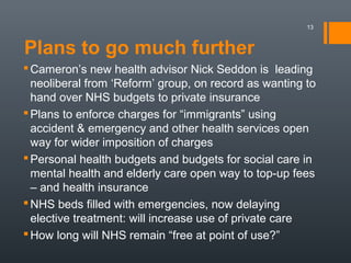 Plans to go much further
13
Cameron’s new health advisor Nick Seddon is leading
neoliberal from ‘Reform’ group, on record as wanting to
hand over NHS budgets to private insurance
Plans to enforce charges for “immigrants” using
accident & emergency and other health services open
way for wider imposition of charges
Personal health budgets and budgets for social care in
mental health and elderly care open way to top-up fees
– and health insurance
NHS beds filled with emergencies, now delaying
elective treatment: will increase use of private care
How long will NHS remain “free at point of use?”
 