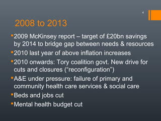 2008 to 2013
4
2009 McKinsey report – target of £20bn savings
by 2014 to bridge gap between needs & resources
2010 last year of above inflation increases
2010 onwards: Tory coalition govt. New drive for
cuts and closures (“reconfiguration”)
A&E under pressure: failure of primary and
community health care services & social care
Beds and jobs cut
Mental health budget cut
 
